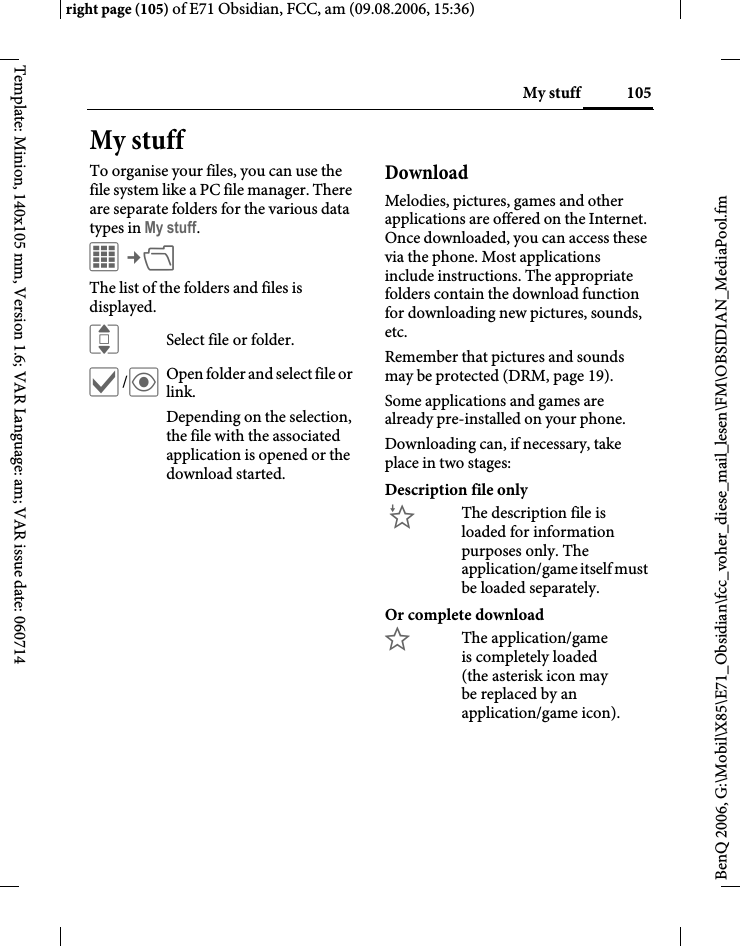 105My stuffright page (105) of E71 Obsidian, FCC, am (09.08.2006, 15:36)BenQ 2006, G:\Mobil\X85\E71_Obsidian\fcc_voher_diese_mail_lesen\FM\OBSIDIAN_MediaPool.fmTemplate: Minion, 140x105 mm, Version 1.6; VAR Language: am; VAR issue date: 060714My stuffTo organise your files, you can use the file system like a PC file manager. There are separate folders for the various data types in My stuff. C&cent;N The list of the folders and files is displayed. ISelect file or folder.&igrave;/&ouml;Open folder and select file or link.Depending on the selection, the file with the associated application is opened or the download started.Download Melodies, pictures, games and other applications are offered on the Internet. Once downloaded, you can access these via the phone. Most applications include instructions. The appropriate folders contain the download function for downloading new pictures, sounds, etc.Remember that pictures and sounds may be protected (DRM, page 19).Some applications and games are already pre-installed on your phone. Downloading can, if necessary, take place in two stages:Description file only&Igrave;The description file is loaded for information purposes only. The application/game itself must be loaded separately. Or complete download&Euml;The application/game is completely loaded (the asterisk icon may be replaced by an application/game icon). 