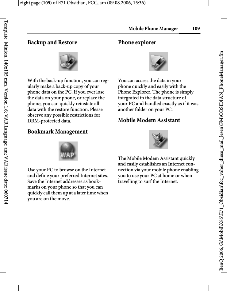 109Mobile Phone Managerright page (109) of E71 Obsidian, FCC, am (09.08.2006, 15:36)BenQ 2006, G:\Mobil\X85\E71_Obsidian\fcc_voher_diese_mail_lesen\FM\OBSIDIAN_PhoneManager.fmTemplate: Minion, 140x105 mm, Version 1.6; VAR Language: am; VAR issue date: 060714Backup and RestoreWith the back-up function, you can reg-ularly make a back-up copy of your phone data on the PC. If you ever lose the data on your phone, or replace the phone, you can quickly reinstate all data with the restore function. Please observe any possible restrictions for DRM-protected data.Bookmark ManagementUse your PC to browse on the Internet and define your preferred Internet sites. Save the Internet addresses as book-marks on your phone so that you can quickly call them up at a later time when you are on the move. Phone explorerYou can access the data in your phone quickly and easily with the Phone Explorer. The phone is simply integrated in the data structure of your PC and handled exactly as if it was another folder on your PC.Mobile Modem Assistant The Mobile Modem Assistant quickly and easily establishes an Internet con-nection via your mobile phone enabling you to use your PC at home or when travelling to surf the Internet.