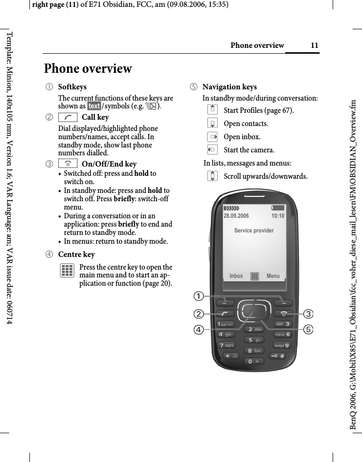11Phone overviewright page (11) of E71 Obsidian, FCC, am (09.08.2006, 15:35)BenQ 2006, G:\Mobil\X85\E71_Obsidian\fcc_voher_diese_mail_lesen\FM\OBSIDIAN_Overview.fmTemplate: Minion, 140x105 mm, Version 1.6; VAR Language: am; VAR issue date: 060714Phone overview1 SoftkeysThe current functions of these keys are shown as &sect;text&sect;/symbols (e.g. p).2 ACall keyDial displayed/highlighted phone numbers/names, accept calls. In standby mode, show last phone numbers dialled. 3 BOn/Off/End key&bull; Switched off: press and hold to switch on.&bull; In standby mode: press and hold to switch off. Press briefly: switch-off menu.&bull; During a conversation or in an application: press briefly to end and return to standby mode. &bull; In menus: return to standby mode.4 Centre key&iacute; Press the centre key to open the main menu and to start an ap-plication or function (page 20).5 Navigation keysIn standby mode/during conversation:G Start Profiles (page 67).H Open contacts.E Open inbox.D Start the camera.In lists, messages and menus:I Scroll upwards/downwards.&aacute;   &szlig;28.09.2006 10:10Service providerInbox &iacute; Menu 