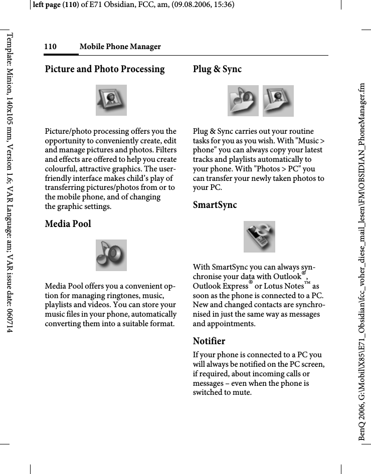 Mobile Phone Manager110BenQ 2006, G:\Mobil\X85\E71_Obsidian\fcc_voher_diese_mail_lesen\FM\OBSIDIAN_PhoneManager.fmleft page (110) of E71 Obsidian, FCC, am, (09.08.2006, 15:36)Template: Minion, 140x105 mm, Version 1.6; VAR Language: am; VAR issue date: 060714Picture and Photo ProcessingPicture/photo processing offers you the opportunity to conveniently create, edit and manage pictures and photos. Filters and effects are offered to help you create colourful, attractive graphics. The user-friendly interface makes child&rsquo;s play of transferring pictures/photos from or to the mobile phone, and of changing the graphic settings.Media PoolMedia Pool offers you a convenient op-tion for managing ringtones, music, playlists and videos. You can store your music files in your phone, automatically converting them into a suitable format.Plug &amp; SyncPlug &amp; Sync carries out your routine tasks for you as you wish. With "Music > phone" you can always copy your latest tracks and playlists automatically to your phone. With "Photos > PC" you can transfer your newly taken photos to your PC.SmartSyncWith SmartSync you can always syn-chronise your data with Outlook&reg;, Outlook Express&reg; or Lotus Notes&trade; as soon as the phone is connected to a PC. New and changed contacts are synchro-nised in just the same way as messages and appointments.NotifierIf your phone is connected to a PC you will always be notified on the PC screen, if required, about incoming calls or messages &ndash; even when the phone is switched to mute.