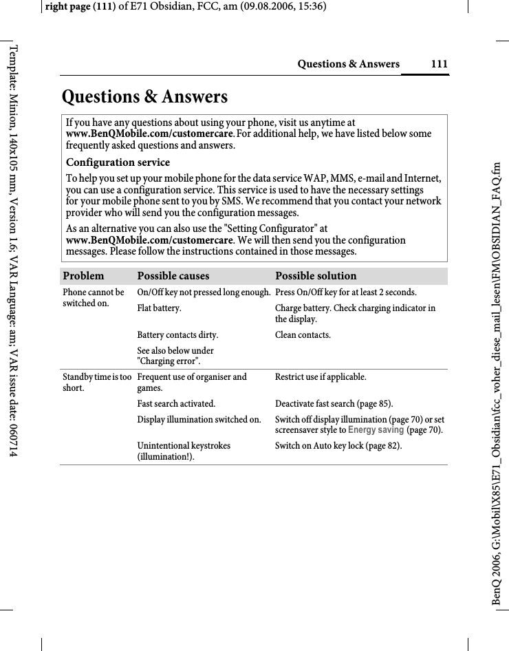 111Questions &amp; Answersright page (111) of E71 Obsidian, FCC, am (09.08.2006, 15:36)BenQ 2006, G:\Mobil\X85\E71_Obsidian\fcc_voher_diese_mail_lesen\FM\OBSIDIAN_FAQ.fmTemplate: Minion, 140x105 mm, Version 1.6; VAR Language: am; VAR issue date: 060714Questions &amp; AnswersIf you have any questions about using your phone, visit us anytime at www.BenQMobile.com/customercare.For additional help, we have listed below some frequently asked questions and answers.Configuration serviceTo help you set up your mobile phone for the data service WAP, MMS, e-mail and Internet, you can use a configuration service. This service is used to have the necessary settings for your mobile phone sent to you by SMS. We recommend that you contact your network provider who will send you the configuration messages.As an alternative you can also use the "Setting Configurator" at www.BenQMobile.com/customercare. We will then send you the configuration messages. Please follow the instructions contained in those messages.Problem Possible causes Possible solutionPhone cannot be switched on.On/Off key not pressed long enough. Press On/Off key for at least 2 seconds.Flat battery. Charge battery. Check charging indicator in the display.Battery contacts dirty. Clean contacts.See also below under "Charging error".Standby time is too short.Frequent use of organiser and games.Restrict use if applicable.Fast search activated. Deactivate fast search (page 85).Display illumination switched on. Switch off display illumination (page 70) or set screensaver style to Energy saving (page 70).Unintentional keystrokes (illumination!).Switch on Auto key lock (page 82).