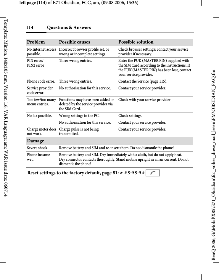 Questions &amp; Answers114BenQ 2006, G:\Mobil\X85\E71_Obsidian\fcc_voher_diese_mail_lesen\FM\OBSIDIAN_FAQ.fmleft page (114) of E71 Obsidian, FCC, am, (09.08.2006, 15:36)Template: Minion, 140x105 mm, Version 1.6; VAR Language: am; VAR issue date: 060714No Internet access possible.Incorrect browser profile set, or wrong or incomplete settings.Check browser settings; contact your service provider if necessary.PIN error/PIN2 errorThree wrong entries. Enter the PUK (MASTER PIN) supplied with the SIM Card according to the instructions. If the PUK (MASTER PIN) has been lost, contact your service provider.Phone code error. Three wrong entries. Contact the Service (page 115).Service provider code error.No authorisation for this service. Contact your service provider.Too few/too many menu entries.Functions may have been added or deleted by the service provider via the SIM Card.Check with your service provider.No fax possible. Wrong settings in the PC. Check settings.No authorisation for this service. Contact your service provider.Charge meter does not work.Charge pulse is not being transmitted.Contact your service provider.DamageSevere shock. Remove battery and SIM and re-insert them. Do not dismantle the phone!Phone became wet.Remove battery and SIM. Dry immediately with a cloth, but do not apply heat. Dry connector contacts thoroughly. Stand mobile upright in an air current. Do not dismantle the phone!Problem Possible causes Possible solutionReset settings to the factory default, page 81: * # 9 9 9 9 # A 