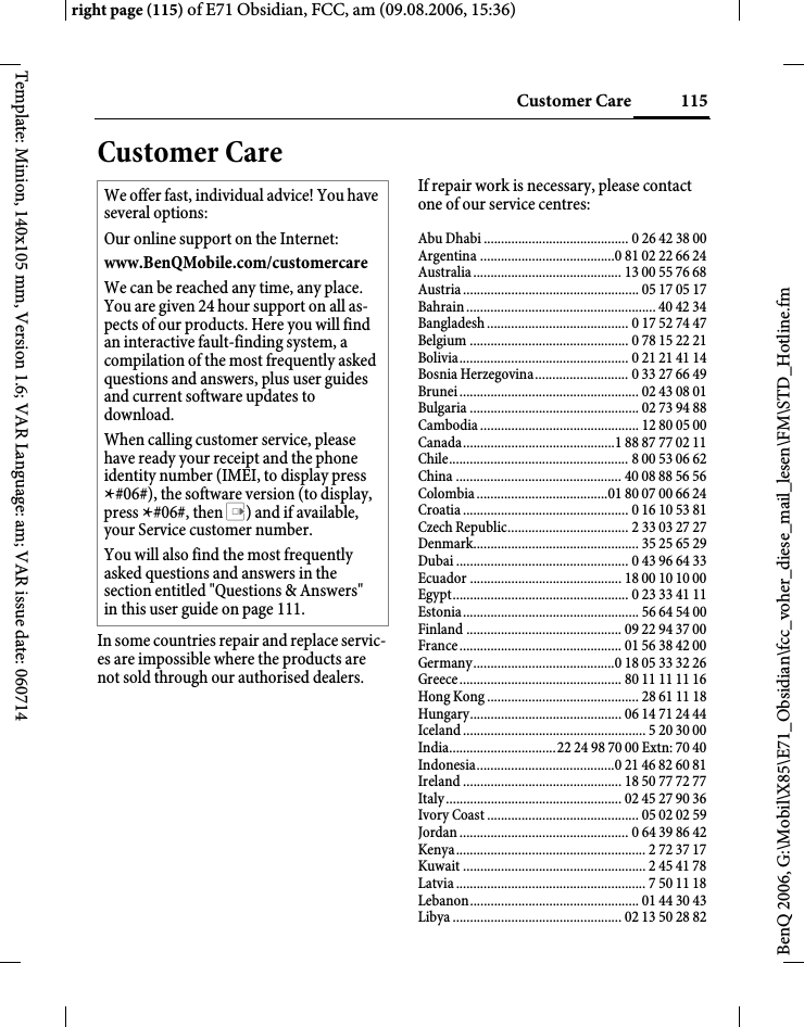 115Customer Careright page (115) of E71 Obsidian, FCC, am (09.08.2006, 15:36)BenQ 2006, G:\Mobil\X85\E71_Obsidian\fcc_voher_diese_mail_lesen\FM\STD_Hotline.fmTemplate: Minion, 140x105 mm, Version 1.6; VAR Language: am; VAR issue date: 060714Customer CareIn some countries repair and replace servic-es are impossible where the products are not sold through our authorised dealers.If repair work is necessary, please contact one of our service centres:Abu Dhabi .......................................... 0 26 42 38 00Argentina .......................................0 81 02 22 66 24Australia ........................................... 13 00 55 76 68Austria ................................................... 05 17 05 17Bahrain ....................................................... 40 42 34Bangladesh ......................................... 0 17 52 74 47Belgium .............................................. 0 78 15 22 21Bolivia................................................. 0 21 21 41 14Bosnia Herzegovina........................... 0 33 27 66 49Brunei .................................................... 02 43 08 01Bulgaria ................................................. 02 73 94 88Cambodia .............................................. 12 80 05 00Canada............................................1 88 87 77 02 11Chile.................................................... 8 00 53 06 62China ................................................ 40 08 88 56 56Colombia ......................................01 80 07 00 66 24Croatia ................................................ 0 16 10 53 81Czech Republic................................... 2 33 03 27 27Denmark................................................ 35 25 65 29Dubai .................................................. 0 43 96 64 33Ecuador ............................................ 18 00 10 10 00Egypt................................................... 0 23 33 41 11Estonia................................................... 56 64 54 00Finland ............................................. 09 22 94 37 00France ............................................... 01 56 38 42 00Germany.........................................0 18 05 33 32 26Greece ............................................... 80 11 11 11 16Hong Kong ............................................ 28 61 11 18Hungary............................................ 06 14 71 24 44Iceland ..................................................... 5 20 30 00India...............................22 24 98 70 00 Extn: 70 40Indonesia........................................0 21 46 82 60 81Ireland .............................................. 18 50 77 72 77Italy ................................................... 02 45 27 90 36Ivory Coast ............................................ 05 02 02 59Jordan ................................................. 0 64 39 86 42Kenya....................................................... 2 72 37 17Kuwait ..................................................... 2 45 41 78Latvia ....................................................... 7 50 11 18Lebanon................................................. 01 44 30 43Libya ................................................. 02 13 50 28 82We offer fast, individual advice! You have several options:Our online support on the Internet:www.BenQMobile.com/customercare We can be reached any time, any place. You are given 24 hour support on all as-pects of our products. Here you will find an interactive fault-finding system, a compilation of the most frequently asked questions and answers, plus user guides and current software updates to download.When calling customer service, please have ready your receipt and the phone identity number (IMEI, to display press *#06#), the software version (to display, press *#06#, then E) and if available, your Service customer number.You will also find the most frequently asked questions and answers in the section entitled "Questions &amp; Answers" in this user guide on page 111. 