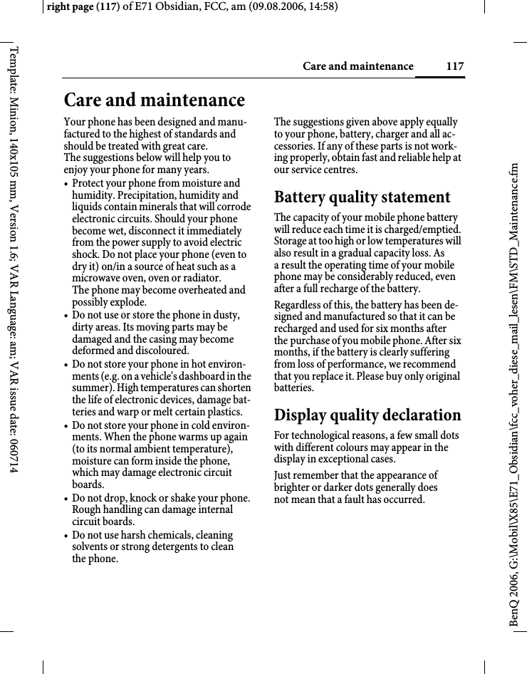 117Care and maintenanceright page (117) of E71 Obsidian, FCC, am (09.08.2006, 14:58)BenQ 2006, G:\Mobil\X85\E71_Obsidian\fcc_voher_diese_mail_lesen\FM\STD_Maintenance.fmTemplate: Minion, 140x105 mm, Version 1.6; VAR Language: am; VAR issue date: 060714Care and maintenanceYour phone has been designed and manu-factured to the highest of standards and should be treated with great care. The suggestions below will help you to enjoy your phone for many years.&bull; Protect your phone from moisture and humidity. Precipitation, humidity and liquids contain minerals that will corrode electronic circuits. Should your phone become wet, disconnect it immediately from the power supply to avoid electric shock. Do not place your phone (even to dry it) on/in a source of heat such as a microwave oven, oven or radiator. The phone may become overheated and possibly explode.&bull; Do not use or store the phone in dusty, dirty areas. Its moving parts may be damaged and the casing may become deformed and discoloured.&bull; Do not store your phone in hot environ-ments (e.g. on a vehicle's dashboard in the summer). High temperatures can shorten the life of electronic devices, damage bat-teries and warp or melt certain plastics. &bull; Do not store your phone in cold environ-ments. When the phone warms up again (to its normal ambient temperature), moisture can form inside the phone, which may damage electronic circuit boards. &bull; Do not drop, knock or shake your phone. Rough handling can damage internal circuit boards.&bull; Do not use harsh chemicals, cleaning solvents or strong detergents to clean the phone.The suggestions given above apply equally to your phone, battery, charger and all ac-cessories. If any of these parts is not work-ing properly, obtain fast and reliable help at our service centres.Battery quality statementThe capacity of your mobile phone battery will reduce each time it is charged/emptied. Storage at too high or low temperatures will also result in a gradual capacity loss. As a result the operating time of your mobile phone may be considerably reduced, even after a full recharge of the battery.Regardless of this, the battery has been de-signed and manufactured so that it can be recharged and used for six months after the purchase of you mobile phone. After six months, if the battery is clearly suffering from loss of performance, we recommend that you replace it. Please buy only original batteries.Display quality declarationFor technological reasons, a few small dots with different colours may appear in the display in exceptional cases.Just remember that the appearance of brighter or darker dots generally does not mean that a fault has occurred.
