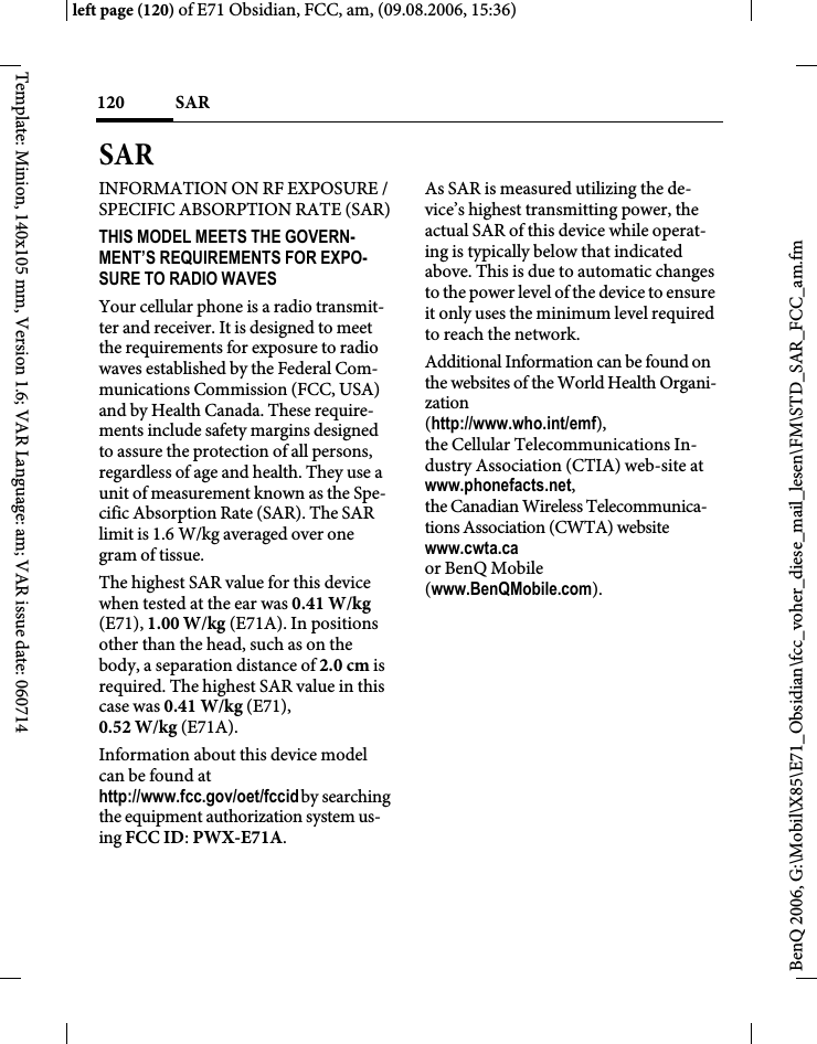 SAR 120BenQ 2006, G:\Mobil\X85\E71_Obsidian\fcc_voher_diese_mail_lesen\FM\STD_SAR_FCC_am.fmleft page (120) of E71 Obsidian, FCC, am, (09.08.2006, 15:36)Template: Minion, 140x105 mm, Version 1.6; VAR Language: am; VAR issue date: 060714SAR INFORMATION ON RF EXPOSURE / SPECIFIC ABSORPTION RATE (SAR)THIS MODEL MEETS THE GOVERN-MENT&rsquo;S REQUIREMENTS FOR EXPO-SURE TO RADIO WAVESYour cellular phone is a radio transmit-ter and receiver. It is designed to meet the requirements for exposure to radio waves established by the Federal Com-munications Commission (FCC, USA) and by Health Canada. These require-ments include safety margins designed to assure the protection of all persons, regardless of age and health. They use a unit of measurement known as the Spe-cific Absorption Rate (SAR). The SAR limit is 1.6 W/kg averaged over one gram of tissue. The highest SAR value for this device when tested at the ear was 0.41 W/kg (E71), 1.00 W/kg (E71A). In positions other than the head, such as on the body, a separation distance of 2.0 cm is required. The highest SAR value in this case was 0.41 W/kg (E71), 0.52 W/kg (E71A).Information about this device model can be found at http://www.fcc.gov/oet/fccid by searching the equipment authorization system us-ing FCC ID: PWX-E71A.As SAR is measured utilizing the de-vice&rsquo;s highest transmitting power, the actual SAR of this device while operat-ing is typically below that indicated above. This is due to automatic changes to the power level of the device to ensure it only uses the minimum level required to reach the network. Additional Information can be found on the websites of the World Health Organi-zation (http://www.who.int/emf), the Cellular Telecommunications In-dustry Association (CTIA) web-site at www.phonefacts.net, the Canadian Wireless Telecommunica-tions Association (CWTA) website www.cwta.ca or BenQ Mobile (www.BenQMobile.com).