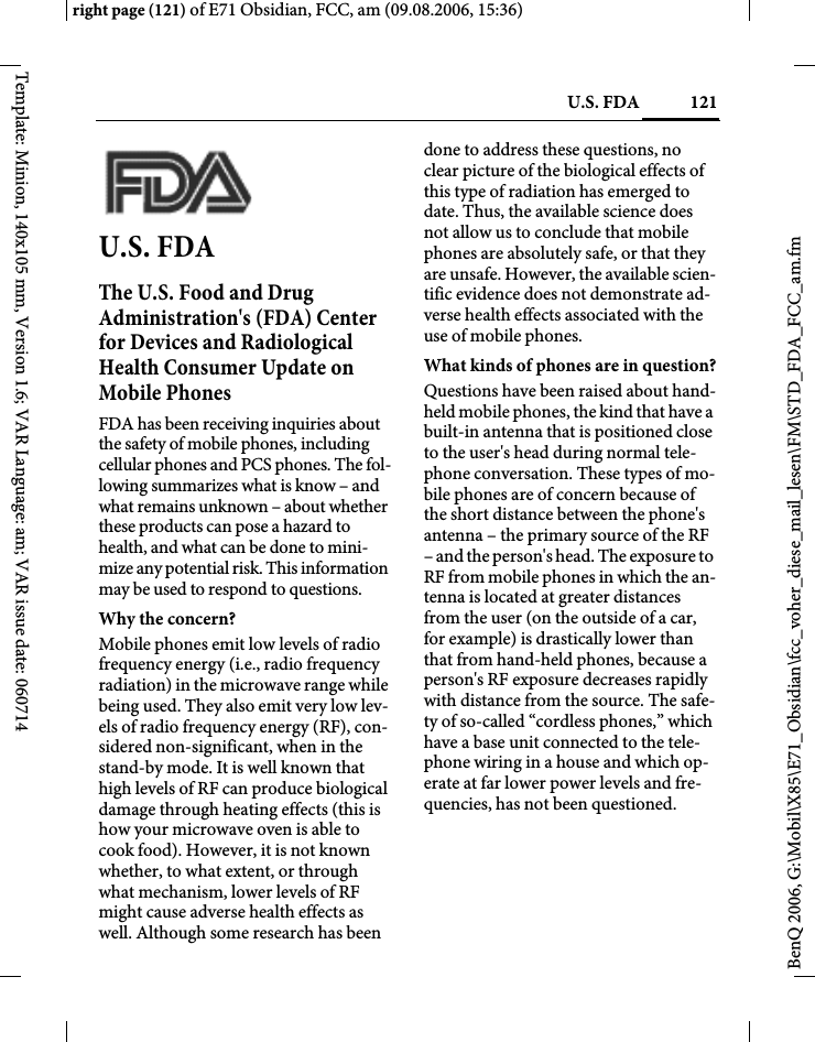 121U.S. FDAright page (121) of E71 Obsidian, FCC, am (09.08.2006, 15:36)BenQ 2006, G:\Mobil\X85\E71_Obsidian\fcc_voher_diese_mail_lesen\FM\STD_FDA_FCC_am.fmTemplate: Minion, 140x105 mm, Version 1.6; VAR Language: am; VAR issue date: 060714U.S. FDAThe U.S. Food and Drug Administration's (FDA) Center for Devices and Radiological Health Consumer Update on Mobile PhonesFDA has been receiving inquiries about the safety of mobile phones, including cellular phones and PCS phones. The fol-lowing summarizes what is know &ndash; and what remains unknown &ndash; about whether these products can pose a hazard to health, and what can be done to mini-mize any potential risk. This information may be used to respond to questions.Why the concern?Mobile phones emit low levels of radio frequency energy (i.e., radio frequency radiation) in the microwave range while being used. They also emit very low lev-els of radio frequency energy (RF), con-sidered non-significant, when in the stand-by mode. It is well known that high levels of RF can produce biological damage through heating effects (this is how your microwave oven is able to cook food). However, it is not known whether, to what extent, or through what mechanism, lower levels of RF might cause adverse health effects as well. Although some research has been done to address these questions, no clear picture of the biological effects of this type of radiation has emerged to date. Thus, the available science does not allow us to conclude that mobile phones are absolutely safe, or that they are unsafe. However, the available scien-tific evidence does not demonstrate ad-verse health effects associated with the use of mobile phones.What kinds of phones are in question?Questions have been raised about hand-held mobile phones, the kind that have a built-in antenna that is positioned close to the user's head during normal tele-phone conversation. These types of mo-bile phones are of concern because of the short distance between the phone's antenna &ndash; the primary source of the RF &ndash; and the person's head. The exposure to RF from mobile phones in which the an-tenna is located at greater distances from the user (on the outside of a car, for example) is drastically lower than that from hand-held phones, because a person's RF exposure decreases rapidly with distance from the source. The safe-ty of so-called &ldquo;cordless phones,&rdquo; which have a base unit connected to the tele-phone wiring in a house and which op-erate at far lower power levels and fre-quencies, has not been questioned.
