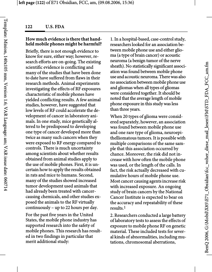 U.S. FDA122BenQ 2006, G:\Mobil\X85\E71_Obsidian\fcc_voher_diese_mail_lesen\FM\STD_FDA_FCC_am.fmleft page (122) of E71 Obsidian, FCC, am, (09.08.2006, 15:36)Template: Minion, 140x105 mm, Version 1.6; VAR Language: am; VAR issue date: 060714How much evidence is there that hand-held mobile phones might be harmful?Briefly, there is not enough evidence to know for sure, either way; however, re-search efforts are on-going. The existing scientific evidence is conflicting and many of the studies that have been done to date have suffered from flaws in their research methods. Animal experiments investigating the effects of RF exposures characteristic of mobile phones have yielded conflicting results. A few animal studies, however, have suggested that low levels of RF could accelerate the de-velopment of cancer in laboratory ani-mals. In one study, mice genetically al-tered to be predisposed to developing one type of cancer developed more than twice as many such cancers when they were exposed to RF energy compared to controls. There is much uncertainty among scientists about whether results obtained from animal studies apply to the use of mobile phones. First, it is un-certain how to apply the results obtained in rats and mice to humans. Second, many of the studies showed increased tumor development used animals that had already been treated with cancer-causing chemicals, and other studies ex-posed the animals to the RF virtually continuously &ndash; up to 22 hours per day.For the past five years in the United States, the mobile phone industry has supported research into the safety of mobile phones. This research has result-ed in two findings in particular that merit additional study:1. In a hospital-based, case-control study, researchers looked for an association be-tween mobile phone use and either glio-ma (a type of brain cancer) or acoustic neuroma (a benign tumor of the nerve sheath). No statistically significant associ-ation was found between mobile phone use and acoustic neuroma. There was also no association between mobile phone use and gliomas when all types of gliomas were considered together. It should be noted that the average length of mobile phone exposure in this study was less than three years.When 20 types of glioma were consid-ered separately, however, an association was found between mobile phone use and one rare type of glioma, neuroepi-thelliomatous tumors. It is possible with multiple comparisons of the same sam-ple that this association occurred by chance. Moreover, the risk did not in-crease with how often the mobile phone was used, or the length of the calls. In fact, the risk actually decreased with cu-mulative hours of mobile phone use. Most cancer causing agents increase risk with increased exposure. An ongoing study of brain cancers by the National Cancer Institute is expected to bear on the accuracy and repeatability of these results.12. Researchers conducted a large battery of laboratory tests to assess the effects of exposure to mobile phone RF on genetic material. These included tests for sever-al kinds of abnormalities, including mu-tations, chromosomal aberrations, 