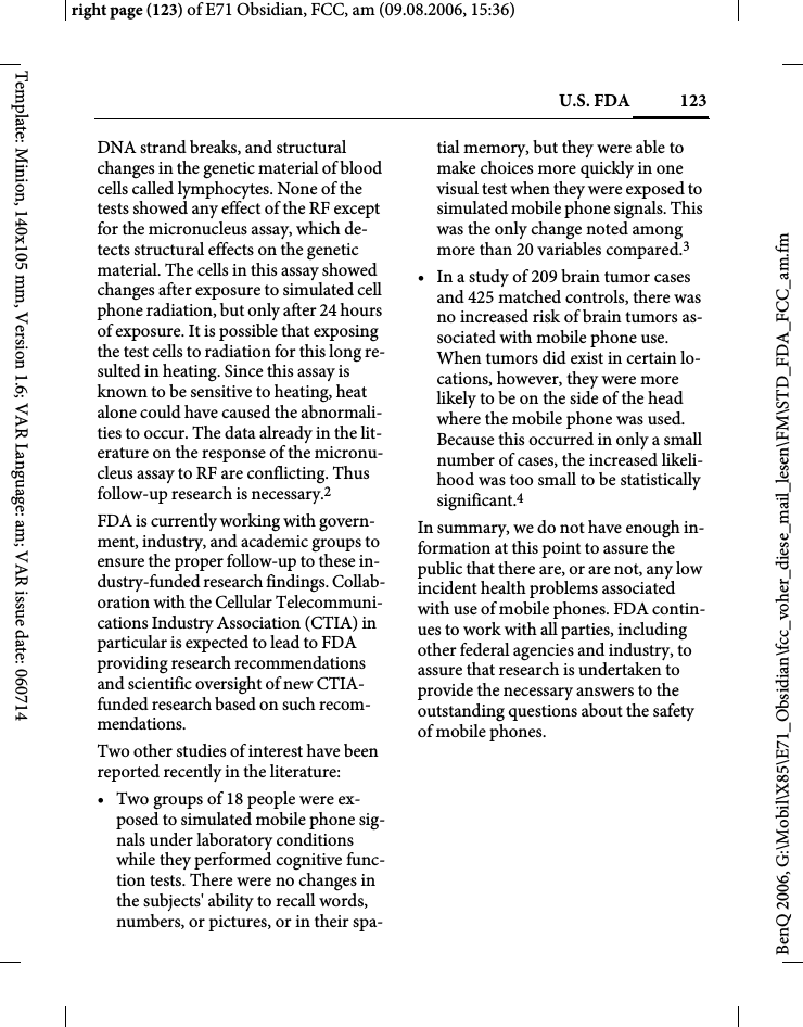 123U.S. FDAright page (123) of E71 Obsidian, FCC, am (09.08.2006, 15:36)BenQ 2006, G:\Mobil\X85\E71_Obsidian\fcc_voher_diese_mail_lesen\FM\STD_FDA_FCC_am.fmTemplate: Minion, 140x105 mm, Version 1.6; VAR Language: am; VAR issue date: 060714DNA strand breaks, and structural changes in the genetic material of blood cells called lymphocytes. None of the tests showed any effect of the RF except for the micronucleus assay, which de-tects structural effects on the genetic material. The cells in this assay showed changes after exposure to simulated cell phone radiation, but only after 24 hours of exposure. It is possible that exposing the test cells to radiation for this long re-sulted in heating. Since this assay is known to be sensitive to heating, heat alone could have caused the abnormali-ties to occur. The data already in the lit-erature on the response of the micronu-cleus assay to RF are conflicting. Thus follow-up research is necessary.2FDA is currently working with govern-ment, industry, and academic groups to ensure the proper follow-up to these in-dustry-funded research findings. Collab-oration with the Cellular Telecommuni-cations Industry Association (CTIA) in particular is expected to lead to FDA providing research recommendations and scientific oversight of new CTIA-funded research based on such recom-mendations.Two other studies of interest have been reported recently in the literature:&bull; Two groups of 18 people were ex-posed to simulated mobile phone sig-nals under laboratory conditions while they performed cognitive func-tion tests. There were no changes in the subjects' ability to recall words, numbers, or pictures, or in their spa-tial memory, but they were able to make choices more quickly in one visual test when they were exposed to simulated mobile phone signals. This was the only change noted among more than 20 variables compared.3&bull; In a study of 209 brain tumor cases and 425 matched controls, there was no increased risk of brain tumors as-sociated with mobile phone use. When tumors did exist in certain lo-cations, however, they were more likely to be on the side of the head where the mobile phone was used. Because this occurred in only a small number of cases, the increased likeli-hood was too small to be statistically significant.4In summary, we do not have enough in-formation at this point to assure the public that there are, or are not, any low incident health problems associated with use of mobile phones. FDA contin-ues to work with all parties, including other federal agencies and industry, to assure that research is undertaken to provide the necessary answers to the outstanding questions about the safety of mobile phones.