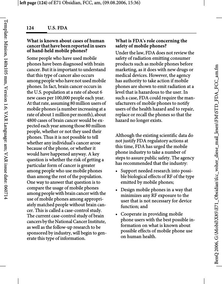 U.S. FDA124BenQ 2006, G:\Mobil\X85\E71_Obsidian\fcc_voher_diese_mail_lesen\FM\STD_FDA_FCC_am.fmleft page (124) of E71 Obsidian, FCC, am, (09.08.2006, 15:36)Template: Minion, 140x105 mm, Version 1.6; VAR Language: am; VAR issue date: 060714What is known about cases of human cancer that have been reported in users of hand-held mobile phones?Some people who have used mobile phones have been diagnosed with brain cancer. But it is important to understand that this type of cancer also occurs among people who have not used mobile phones. In fact, brain cancer occurs in the U.S. population at a rate of about 6 new cases per 100,000 people each year. At that rate, assuming 80 million users of mobile phones (a number increasing at a rate of about 1 million per month), about 4800 cases of brain cancer would be ex-pected each year among those 80 million people, whether or not they used their phones. Thus it is not possible to tell whether any individual's cancer arose because of the phone, or whether it would have happened anyway. A key question is whether the risk of getting a particular form of cancer is greater among people who use mobile phones than among the rest of the population. One way to answer that question is to compare the usage of mobile phones among people with brain cancer with the use of mobile phones among appropri-ately matched people without brain can-cer. This is called a case-control study. The current case-control study of brain cancers by the National Cancer Institute, as well as the follow-up research to be sponsored by industry, will begin to gen-erate this type of information.What is FDA's role concerning the safety of mobile phones?Under the law, FDA does not review the safety of radiation emitting consumer products such as mobile phones before marketing, as it does with new drugs or medical devices. However, the agency has authority to take action if mobile phones are shown to emit radiation at a level that is hazardous to the user. In such a case, FDA could require the man-ufacturers of mobile phones to notify users of the health hazard and to repair, replace or recall the phones so that the hazard no longer exists. Although the existing scientific data do not justify FDA regulatory actions at this time, FDA has urged the mobile phone industry to take a number of steps to assure public safety. The agency has recommended that the industry:&bull; Support needed research into possi-ble biological effects of RF of the type emitted by mobile phones;&bull; Design mobile phones in a way that minimizes any RF exposure to the user that is not necessary for device function; and&bull; Cooperate in providing mobile phone users with the best possible in-formation on what is known about possible effects of mobile phone use on human health.