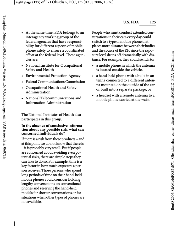 125U.S. FDAright page (125) of E71 Obsidian, FCC, am (09.08.2006, 15:36)BenQ 2006, G:\Mobil\X85\E71_Obsidian\fcc_voher_diese_mail_lesen\FM\STD_FDA_FCC_am.fmTemplate: Minion, 140x105 mm, Version 1.6; VAR Language: am; VAR issue date: 060714&bull; At the same time, FDA belongs to an interagency working group of the federal agencies that have responsi-bility for different aspects of mobile phone safety to ensure a coordinated effort at the federal level. These agen-cies are:&bull; National Institute for Occupational Safety and Health&bull; Environmental Protection Agency&bull; Federal Communications Commission&bull; Occupational Health and Safety Administration&bull; National Telecommunications and Information AdministrationThe National Institutes of Health also participates in this group.In the absence of conclusive informa-tion about any possible risk, what can concerned individuals do?If there is a risk from these products &ndash; and at this point we do not know that there is &ndash; it is probably very small. But if people are concerned about avoiding even po-tential risks, there are simple steps they can take to do so. For example, time is a key factor in how much exposure a per-son receives. Those persons who spend long periods of time on their hand-held mobile phones could consider holding lengthy conversations on conventional phones and reserving the hand-held models for shorter conversations or for situations when other types of phones are not available.People who must conduct extended con-versations in their cars every day could switch to a type of mobile phone that places more distance between their bodies and the source of the RF, since the expo-sure level drops off dramatically with dis-tance. For example, they could switch to:&bull; a mobile phone in which the antenna is located outside the vehicle,&bull; a hand-held phone with a built-in an-tenna connected to a different anten-na mounted on the outside of the car or built into a separate package, or&bull; a headset with a remote antenna to a mobile phone carried at the waist.