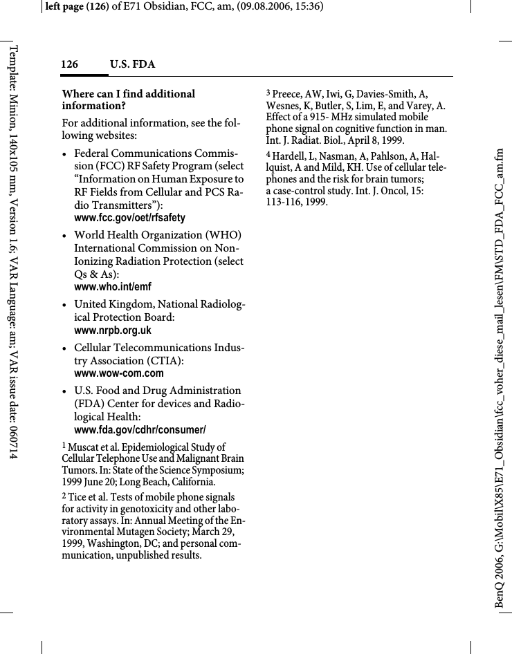 U.S. FDA126BenQ 2006, G:\Mobil\X85\E71_Obsidian\fcc_voher_diese_mail_lesen\FM\STD_FDA_FCC_am.fmleft page (126) of E71 Obsidian, FCC, am, (09.08.2006, 15:36)Template: Minion, 140x105 mm, Version 1.6; VAR Language: am; VAR issue date: 060714Where can I find additional information?For additional information, see the fol-lowing websites:&bull; Federal Communications Commis-sion (FCC) RF Safety Program (select &ldquo;Information on Human Exposure to RF Fields from Cellular and PCS Ra-dio Transmitters&rdquo;): www.fcc.gov/oet/rfsafety&bull; World Health Organization (WHO) International Commission on Non-Ionizing Radiation Protection (select Qs &amp; As): www.who.int/emf&bull; United Kingdom, National Radiolog-ical Protection Board: www.nrpb.org.uk&bull; Cellular Telecommunications Indus-try Association (CTIA): www.wow-com.com&bull; U.S. Food and Drug Administration (FDA) Center for devices and Radio-logical Health: www.fda.gov/cdhr/consumer/1 Muscat et al. Epidemiological Study of Cellular Telephone Use and Malignant Brain Tumors. In: State of the Science Symposium; 1999 June 20; Long Beach, California.2 Tice et al. Tests of mobile phone signals for activity in genotoxicity and other labo-ratory assays. In: Annual Meeting of the En-vironmental Mutagen Society; March 29, 1999, Washington, DC; and personal com-munication, unpublished results.3 Preece, AW, Iwi, G, Davies-Smith, A, Wesnes, K, Butler, S, Lim, E, and Varey, A. Effect of a 915- MHz simulated mobile phone signal on cognitive function in man. Int. J. Radiat. Biol., April 8, 1999.4 Hardell, L, Nasman, A, Pahlson, A, Hal-lquist, A and Mild, KH. Use of cellular tele-phones and the risk for brain tumors; a case-control study. Int. J. Oncol, 15: 113-116, 1999.