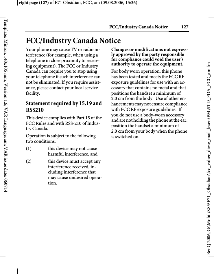 127FCC/Industry Canada Noticeright page (127) of E71 Obsidian, FCC, am (09.08.2006, 15:36)BenQ 2006, G:\Mobil\X85\E71_Obsidian\fcc_voher_diese_mail_lesen\FM\STD_FDA_FCC_am.fmTemplate: Minion, 140x105 mm, Version 1.6; VAR Language: am; VAR issue date: 060714FCC/Industry Canada NoticeYour phone may cause TV or radio in-terference (for example, when using a telephone in close proximity to receiv-ing equipment). The FCC or Industry Canada can require you to stop using your telephone if such interference can-not be eliminated. If you require assist-ance, please contact your local service facility.Statement required by 15.19 and RSS210This device complies with Part 15 of the FCC Rules and with RSS-210 of Indus-try Canada.Operation is subject to the following two conditions:(1) this device may not cause harmful interference, and(2) this device must accept any interference received, in-cluding interference that may cause undesired opera-tion.Changes or modifications not express-ly approved by the party responsible for compliance could void the user's authority to operate the equipment.For body worn operation, this phone has been tested and meets the FCC RF exposure guidelines for use with an ac-cessory that contains no metal and that positions the handset a minimum of 2.0 cm from the body.  Use of other en-hancements may not ensure compliance with FCC RF exposure guidelines.  If you do not use a body-worn accessory and are not holding the phone at the ear, position the handset a minimum of 2.0 cm from your body when the phone is switched on.