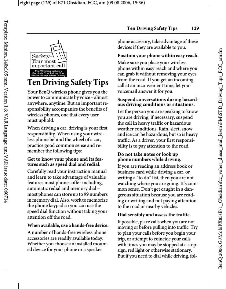 129Ten Driving Safety Tipsright page (129) of E71 Obsidian, FCC, am (09.08.2006, 15:36)BenQ 2006, G:\Mobil\X85\E71_Obsidian\fcc_voher_diese_mail_lesen\FM\STD_Driving_Tips_FCC_am.fmTemplate: Minion, 140x105 mm, Version 1.6; VAR Language: am; VAR issue date: 060714Ten Driving Safety TipsYour BenQ wireless phone gives you the power to communicate by voice &ndash; almost anywhere, anytime. But an important re-sponsibility accompanies the benefits of wireless phones, one that every user must uphold.When driving a car, driving is your first responsibility. When using your wire-less phone behind the wheel of a car, practice good common sense and re-member the following tips:Get to know your phone and its fea-tures such as speed dial and redial.Carefully read your instruction manual and learn to take advantage of valuable features most phones offer including, automatic redial and memory dial &ndash; most phones can store up to 99 numbers in memory dial. Also, work to memorize the phone keypad so you can use the speed dial function without taking your attention off the road.When available, use a hands-free device.A number of hands-free wireless phone accessories are readily available today. Whether you choose an installed mount-ed device for your phone or a speaker phone accessory, take advantage of these devices if they are available to you.Position your phone within easy reach.Make sure you place your wireless phone within easy reach and where you can grab it without removing your eyes from the road. If you get an incoming call at an inconvenient time, let your voicemail answer it for you.Suspend conversations during hazard-ous driving conditions or situations.Let the person you are speaking to know you are driving; if necessary, suspend the call in heavy traffic or hazardous weather conditions. Rain, sleet, snow and ice can be hazardous, but so is heavy traffic. As a driver, your first responsi-bility is to pay attention to the road.Do not take notes or look up phone numbers while driving.If you are reading an address book or business card while driving a car, or writing a &ldquo;to do&rdquo; list, then you are not watching where you are going. It&rsquo;s com-mon sense. Don&rsquo;t get caught in a dan-gerous situation because you are read-ing or writing and not paying attention to the road or nearby vehicles.Dial sensibly and assess the traffic.If possible, place calls when you are not moving or before pulling into traffic. Try to plan your calls before you begin your trip, or attempt to coincide your calls with times you may be stopped at a stop sign, red light or otherwise stationary. But if you need to dial while driving, fol-