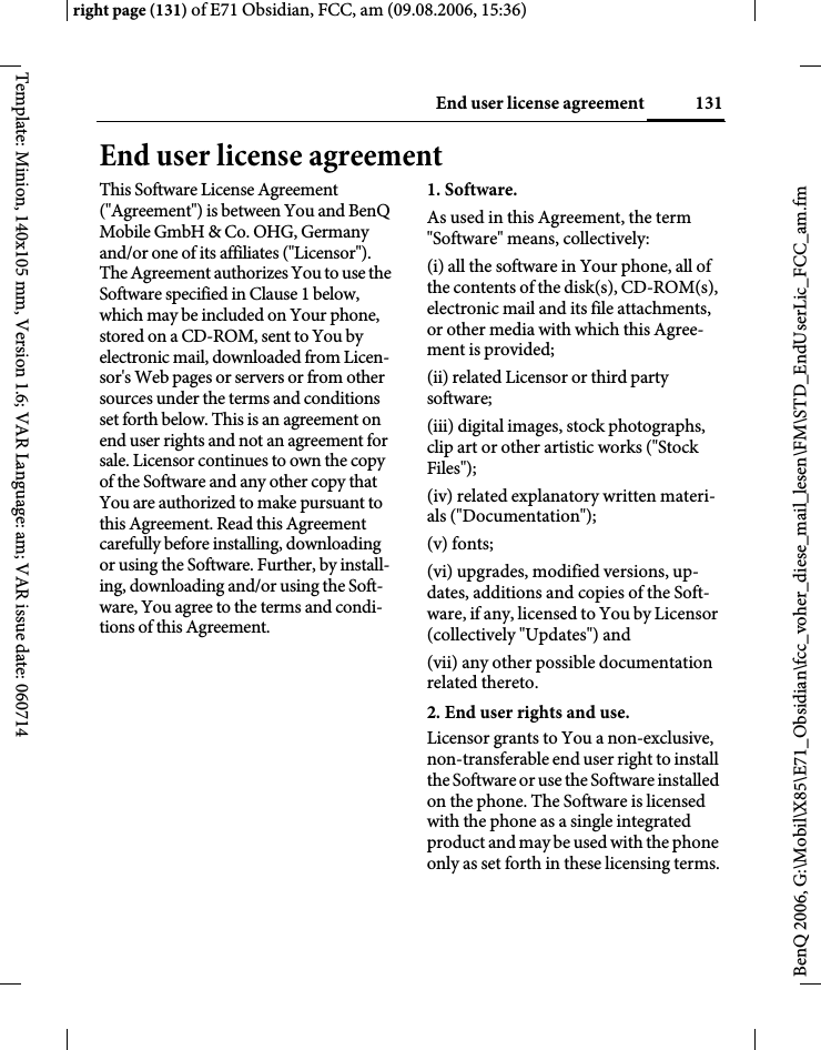131End user license agreementright page (131) of E71 Obsidian, FCC, am (09.08.2006, 15:36)BenQ 2006, G:\Mobil\X85\E71_Obsidian\fcc_voher_diese_mail_lesen\FM\STD_EndUserLic_FCC_am.fmTemplate: Minion, 140x105 mm, Version 1.6; VAR Language: am; VAR issue date: 060714End user license agreementThis Software License Agreement ("Agreement") is between You and BenQ Mobile GmbH &amp; Co. OHG, Germany and/or one of its affiliates ("Licensor"). The Agreement authorizes You to use the Software specified in Clause 1 below, which may be included on Your phone, stored on a CD-ROM, sent to You by electronic mail, downloaded from Licen-sor's Web pages or servers or from other sources under the terms and conditions set forth below. This is an agreement on end user rights and not an agreement for sale. Licensor continues to own the copy of the Software and any other copy that You are authorized to make pursuant to this Agreement. Read this Agreement carefully before installing, downloading or using the Software. Further, by install-ing, downloading and/or using the Soft-ware, You agree to the terms and condi-tions of this Agreement.1. Software.As used in this Agreement, the term "Software" means, collectively: (i) all the software in Your phone, all of the contents of the disk(s), CD-ROM(s), electronic mail and its file attachments, or other media with which this Agree-ment is provided;(ii) related Licensor or third party software;(iii) digital images, stock photographs, clip art or other artistic works ("Stock Files"); (iv) related explanatory written materi-als ("Documentation"); (v) fonts; (vi) upgrades, modified versions, up-dates, additions and copies of the Soft-ware, if any, licensed to You by Licensor (collectively "Updates") and(vii) any other possible documentation related thereto.2. End user rights and use.Licensor grants to You a non-exclusive, non-transferable end user right to install the Software or use the Software installed on the phone. The Software is licensed with the phone as a single integrated product and may be used with the phone only as set forth in these licensing terms.
