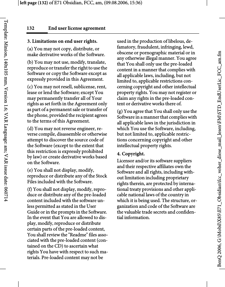 End user license agreement132BenQ 2006, G:\Mobil\X85\E71_Obsidian\fcc_voher_diese_mail_lesen\FM\STD_EndUserLic_FCC_am.fmleft page (132) of E71 Obsidian, FCC, am, (09.08.2006, 15:36)Template: Minion, 140x105 mm, Version 1.6; VAR Language: am; VAR issue date: 0607143. Limitations on end user rights.(a) You may not copy, distribute, or make derivative works of the Software.(b) You may not use, modify, translate, reproduce or transfer the right to use the Software or copy the Software except as expressly provided in this Agreement.(c) You may not resell, sublicense, rent, lease or lend the Software; except You may permanently transfer all of Your rights as set forth in the Agreement only as part of a permanent sale or transfer of the phone, provided the recipient agrees to the terms of this Agreement.(d) You may not reverse engineer, re-verse compile, disassemble or otherwise attempt to discover the source code of the Software (except to the extent that this restriction is expressly prohibited by law) or create derivative works based on the Software.(e) You shall not display, modify, reproduce or distribute any of the Stock Files included with the Software.(f) You shall not display, modify, repro-duce or distribute any of the pre-loaded content included with the software un-less permitted as stated in the User Guide or in the prompts in the Software. In the event that You are allowed to dis-play, modify, reproduce or distribute certain parts of the pre-loaded content, You shall review the "Readme" files asso-ciated with the pre-loaded content (con-tained on the CD) to ascertain what rights You have with respect to such ma-terials. Pre-loaded content may not be used in the production of libelous, de-famatory, fraudulent, infringing, lewd, obscene or pornographic material or in any otherwise illegal manner. You agree that You shall only use the pre-loaded content in a manner that complies with all applicable laws, including, but not limited to, applicable restrictions con-cerning copyright and other intellectual property rights. You may not register or claim any rights in the pre-loaded con-tent or derivative works there of.(g) You agree that You shall only use the Software in a manner that complies with all applicable laws in the jurisdiction in which You use the Software, including, but not limited to, applicable restric-tions concerning copyright and other intellectual property rights.4. Copyright.Licensor and/or its software suppliers and their respective affiliates own the Software and all rights, including with-out limitation including proprietary rights therein, are protected by interna-tional treaty provisions and other appli-cable national laws of the country in which it is being used. The structure, or-ganization and code of the Software are the valuable trade secrets and confiden-tial information.