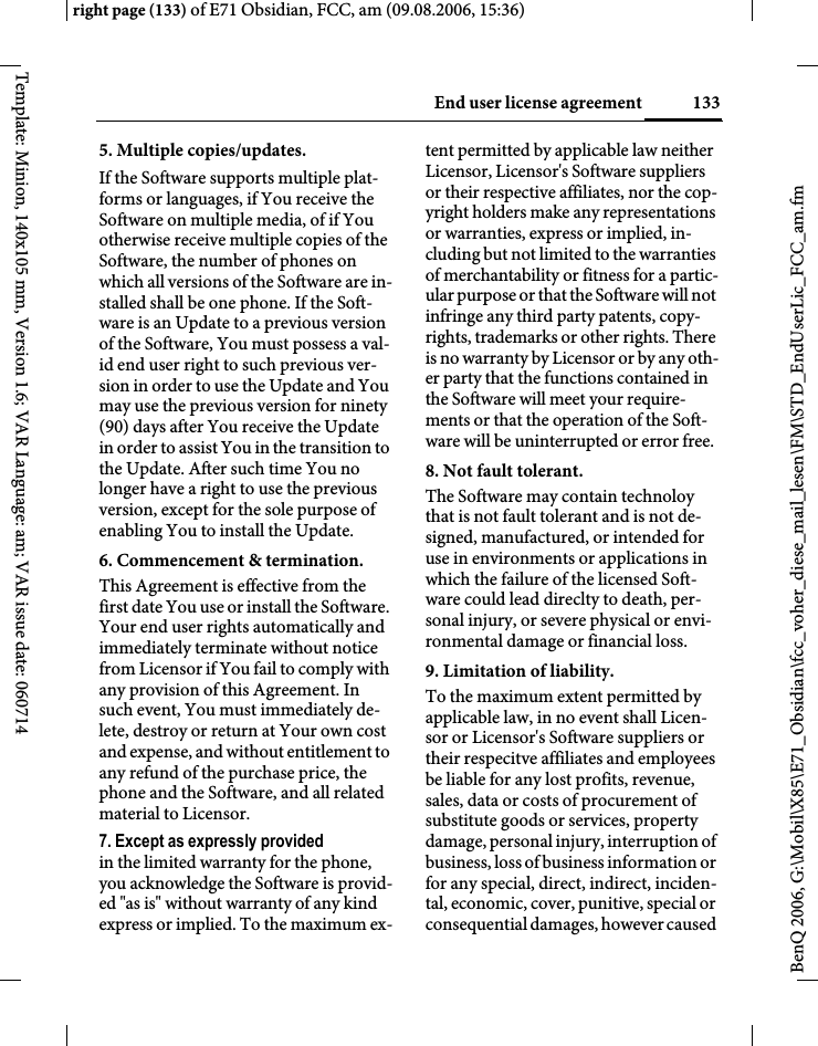 133End user license agreementright page (133) of E71 Obsidian, FCC, am (09.08.2006, 15:36)BenQ 2006, G:\Mobil\X85\E71_Obsidian\fcc_voher_diese_mail_lesen\FM\STD_EndUserLic_FCC_am.fmTemplate: Minion, 140x105 mm, Version 1.6; VAR Language: am; VAR issue date: 0607145. Multiple copies/updates.If the Software supports multiple plat-forms or languages, if You receive the Software on multiple media, of if You otherwise receive multiple copies of the Software, the number of phones on which all versions of the Software are in-stalled shall be one phone. If the Soft-ware is an Update to a previous version of the Software, You must possess a val-id end user right to such previous ver-sion in order to use the Update and You may use the previous version for ninety (90) days after You receive the Update in order to assist You in the transition to the Update. After such time You no longer have a right to use the previous version, except for the sole purpose of enabling You to install the Update.6. Commencement &amp; termination.This Agreement is effective from the first date You use or install the Software. Your end user rights automatically and immediately terminate without notice from Licensor if You fail to comply with any provision of this Agreement. In such event, You must immediately de-lete, destroy or return at Your own cost and expense, and without entitlement to any refund of the purchase price, the phone and the Software, and all related material to Licensor.7. Except as expressly provided in the limited warranty for the phone, you acknowledge the Software is provid-ed "as is" without warranty of any kind express or implied. To the maximum ex-tent permitted by applicable law neither Licensor, Licensor's Software suppliers or their respective affiliates, nor the cop-yright holders make any representations or warranties, express or implied, in-cluding but not limited to the warranties of merchantability or fitness for a partic-ular purpose or that the Software will not infringe any third party patents, copy-rights, trademarks or other rights. There is no warranty by Licensor or by any oth-er party that the functions contained in the Software will meet your require-ments or that the operation of the Soft-ware will be uninterrupted or error free.8. Not fault tolerant. The Software may contain technoloy that is not fault tolerant and is not de-signed, manufactured, or intended for use in environments or applications in which the failure of the licensed Soft-ware could lead direclty to death, per-sonal injury, or severe physical or envi-ronmental damage or financial loss.9. Limitation of liability.To the maximum extent permitted by applicable law, in no event shall Licen-sor or Licensor's Software suppliers or their respecitve affiliates and employees be liable for any lost profits, revenue, sales, data or costs of procurement of substitute goods or services, property damage, personal injury, interruption of business, loss of business information or for any special, direct, indirect, inciden-tal, economic, cover, punitive, special or consequential damages, however caused 