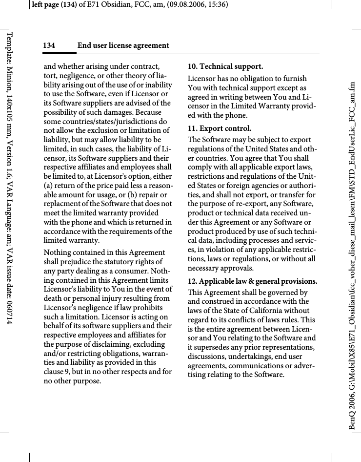 End user license agreement134BenQ 2006, G:\Mobil\X85\E71_Obsidian\fcc_voher_diese_mail_lesen\FM\STD_EndUserLic_FCC_am.fmleft page (134) of E71 Obsidian, FCC, am, (09.08.2006, 15:36)Template: Minion, 140x105 mm, Version 1.6; VAR Language: am; VAR issue date: 060714and whether arising under contract, tort, negligence, or other theory of lia-bility arising out of the use of or inability to use the Software, even if Licensor or its Software suppliers are advised of the possibility of such damages. Because some countries/states/jurisdictions do not allow the exclusion or limitation of liability, but may allow liability to be limited, in such cases, the liability of Li-censor, its Software suppliers and their respective affiliates and employees shall be limited to, at Licensor's option, either (a) return of the price paid less a reason-able amount for usage, or (b) repair or replacment of the Software that does not meet the limited warranty provided with the phone and which is returned in accordance with the requirements of the limited warranty.Nothing contained in this Agreement shall prejudice the statutory rights of any party dealing as a consumer. Noth-ing contained in this Agreement limits Licensor's liability to You in the event of death or personal injury resulting from Licensor's negligence if law prohibits such a limitation. Licensor is acting on behalf of its software suppliers and their respective employees and affiliates for the purpose of disclaiming, excluding and/or restricting obligations, warran-ties and liability as provided in this clause 9, but in no other respects and for no other purpose.10. Technical support.Licensor has no obligation to furnish You with technical support except as agreed in writing between You and Li-censor in the Limited Warranty provid-ed with the phone.11. Export control.The Software may be subject to export regulations of the United States and oth-er countries. You agree that You shall comply with all applicable export laws, restrictions and regulations of the Unit-ed States or foreign agencies or authori-ties, and shall not export, or transfer for the purpose of re-export, any Software, product or technical data received un-der this Agreement or any Software or product produced by use of such techni-cal data, including processes and servic-es, in violation of any applicable restric-tions, laws or regulations, or without all necessary approvals.12. Applicable law &amp; general provisions.This Agreement shall be governed by and construed in accordance with the laws of the State of California without regard to its conflicts of laws rules. This is the entire agreement between Licen-sor and You relating to the Software and it supersedes any prior representations, discussions, undertakings, end user agreements, communications or adver-tising relating to the Software.