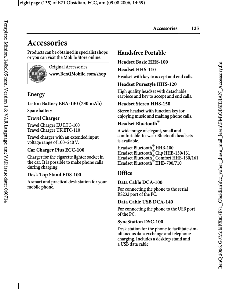 135Accessoriesright page (135) of E71 Obsidian, FCC, am (09.08.2006, 14:59)BenQ 2006, G:\Mobil\X85\E71_Obsidian\fcc_voher_diese_mail_lesen\FM\OBSIDIAN_Accessory.fmTemplate: Minion, 140x105 mm, Version 1.6; VAR Language: am; VAR issue date: 060714AccessoriesProducts can be obtained in specialist shops or you can visit the Mobile Store online. EnergyLi-Ion Battery EBA-130 (730 mAh)Spare batteryTravel ChargerTravel Charger EU ETC-100 Travel Charger UK ETC-110 Travel charger with an extended input voltage range of 100&ndash;240 V.Car Charger Plus ECC-100Charger for the cigarette lighter socket in the car. It is possible to make phone calls during charging.Desk Top Stand EDS-100A smart and practical desk station for your mobile phone.Handsfree PortableHeadset Basic HHS-100Headset HHS-110Headset with key to accept and end calls.Headset Purestyle HHS-120High quality headset with detachable earpiece and key to accept and end calls.Headset Stereo HHS-150Stereo headset with function key for enjoying music and making phone calls.Headset Bluetooth&reg;A wide range of elegant, small and comfortable-to-wear Bluetooth headsets is available.Headset Bluetooth&reg; HHB-100Headset Bluetooth&reg; Clip HHB-130/131Headset Bluetooth&reg; Comfort HHB-160/161Headset Bluetooth&reg; HHB-700/710OfficeData Cable DCA-100For connecting the phone to the serial RS232 port of the PC.Data Cable USB DCA-140For connecting the phone to the USB port of the PC.SyncStation DSC-100Desk station for the phone to facilitate sim-ultaneous data exchange and telephone charging. Includes a desktop stand and aUSB data cable.Original Accessorieswww.BenQMobile.com/shop