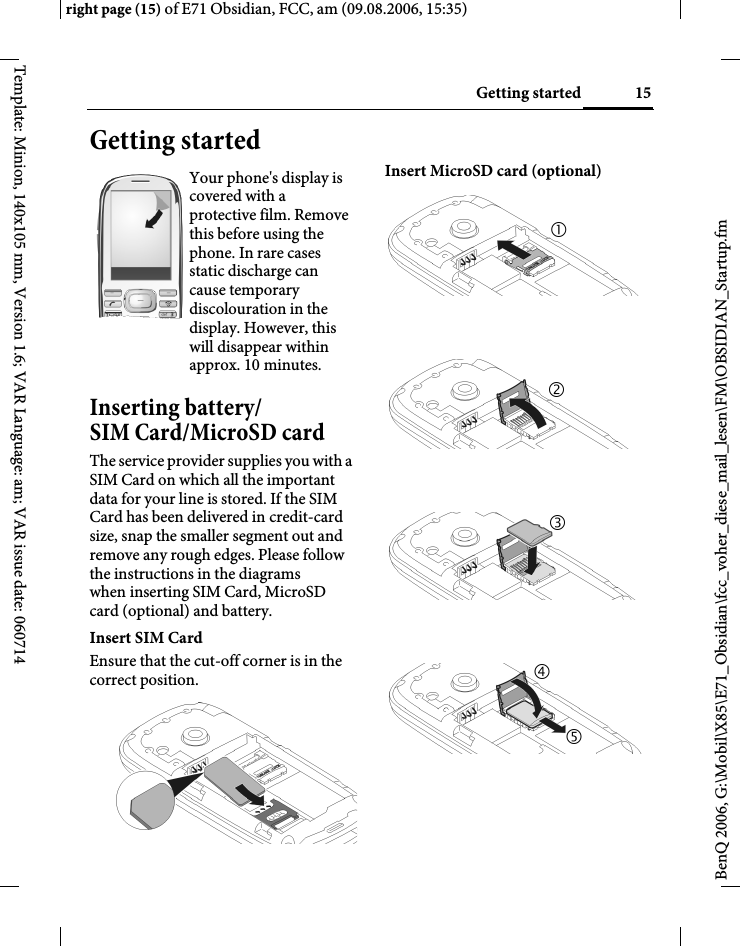 15Getting startedright page (15) of E71 Obsidian, FCC, am (09.08.2006, 15:35)BenQ 2006, G:\Mobil\X85\E71_Obsidian\fcc_voher_diese_mail_lesen\FM\OBSIDIAN_Startup.fmTemplate: Minion, 140x105 mm, Version 1.6; VAR Language: am; VAR issue date: 060714Getting startedInserting battery/ SIM Card/MicroSD cardThe service provider supplies you with a SIM Card on which all the important data for your line is stored. If the SIM Card has been delivered in credit-card size, snap the smaller segment out and remove any rough edges. Please follow the instructions in the diagrams when inserting SIM Card, MicroSD card (optional) and battery. Insert SIM Card Ensure that the cut-off corner is in the correct position.Insert MicroSD card (optional)Your phone's display is covered with a protective film. Remove this before using the phone. In rare cases static discharge can cause temporary discolouration in the display. However, this will disappear within approx. 10 minutes. 212345