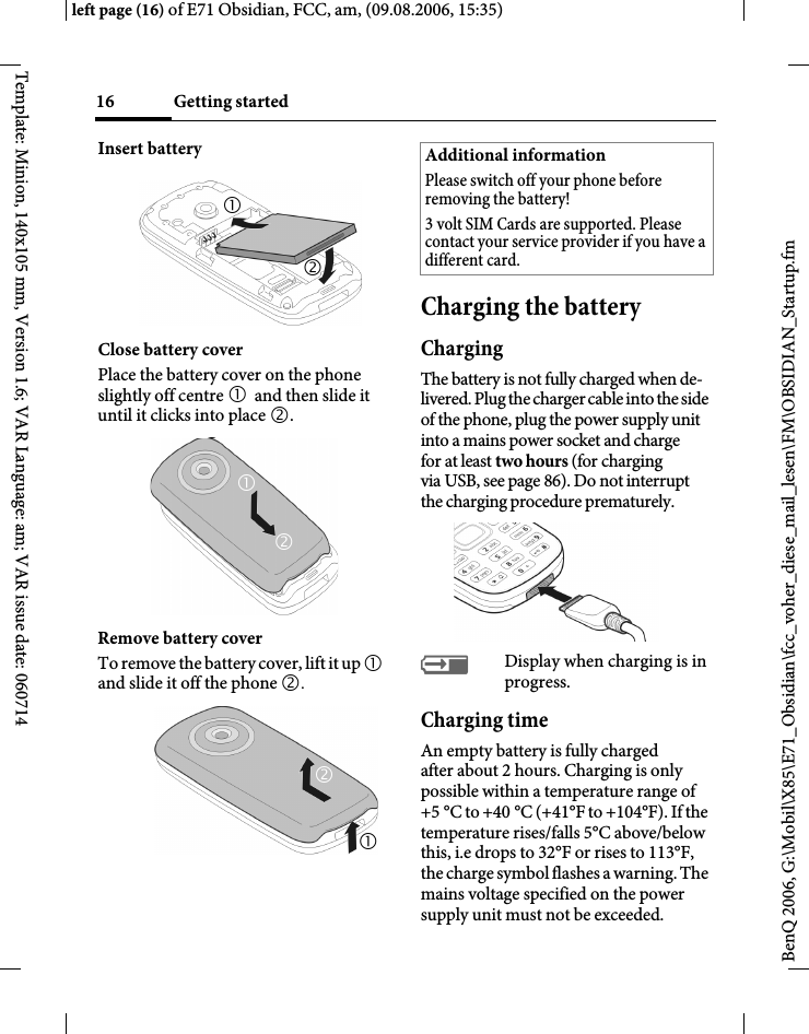 Getting started16BenQ 2006, G:\Mobil\X85\E71_Obsidian\fcc_voher_diese_mail_lesen\FM\OBSIDIAN_Startup.fmleft page (16) of E71 Obsidian, FCC, am, (09.08.2006, 15:35)Template: Minion, 140x105 mm, Version 1.6; VAR Language: am; VAR issue date: 060714Insert batteryClose battery coverPlace the battery cover on the phone slightly off centre 1 and then slide it until it clicks into place 2.Remove battery coverTo remove the battery cover, lift it up 1 and slide it off the phone 2.Charging the batteryChargingThe battery is not fully charged when de-livered. Plug the charger cable into the side of the phone, plug the power supply unit into a mains power socket and charge for at least two hours (for charging via USB, see page 86). Do not interrupt the charging procedure prematurely. &agrave;Display when charging is in progress.Charging timeAn empty battery is fully charged after about 2 hours. Charging is only possible within a temperature range of +5 &deg;C to +40 &deg;C (+41&deg;F to +104&deg;F). If the temperature rises/falls 5&deg;C above/below this, i.e drops to 32&deg;F or rises to 113&deg;F, the charge symbol flashes a warning. The mains voltage specified on the power supply unit must not be exceeded. 126571212Additional informationPlease switch off your phone before removing the battery!3 volt SIM Cards are supported. Please contact your service provider if you have a different card.
