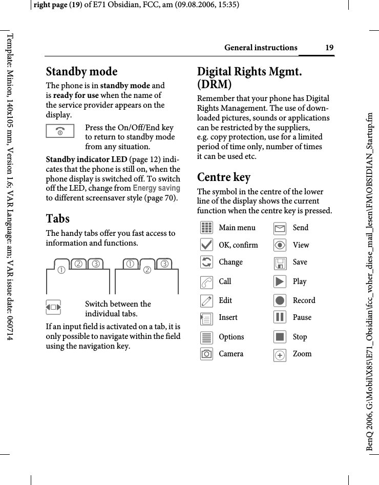 19General instructionsright page (19) of E71 Obsidian, FCC, am (09.08.2006, 15:35)BenQ 2006, G:\Mobil\X85\E71_Obsidian\fcc_voher_diese_mail_lesen\FM\OBSIDIAN_Startup.fmTemplate: Minion, 140x105 mm, Version 1.6; VAR Language: am; VAR issue date: 060714Standby mode The phone is in standby mode and is ready for use when the name of the service provider appears on the display.BPress the On/Off/End key to return to standby mode from any situation.Standby indicator LED (page 12) indi-cates that the phone is still on, when the phone display is switched off. To switch off the LED, change from Energy saving to different screensaver style (page 70).TabsThe handy tabs offer you fast access to information and functions.FSwitch between the individual tabs.If an input field is activated on a tab, it is only possible to navigate within the field using the navigation key. Digital Rights Mgmt. (DRM)Remember that your phone has Digital Rights Management. The use of down-loaded pictures, sounds or applications can be restricted by the suppliers, e.g. copy protection, use for a limited period of time only, number of times it can be used etc.Centre keyThe symbol in the centre of the lower line of the display shows the current function when the centre key is pressed.23131 2&iacute; Main menu &yacute; Send&igrave; OK, confirm &ouml; View&ntilde; Change &ucirc;Save&eth;Call &ograve; Play&uuml; Edit &ocirc; Record&divide;Insert &oacute; Pause&uacute; Options &otilde; Stop&ugrave; Camera &oslash;Zoom