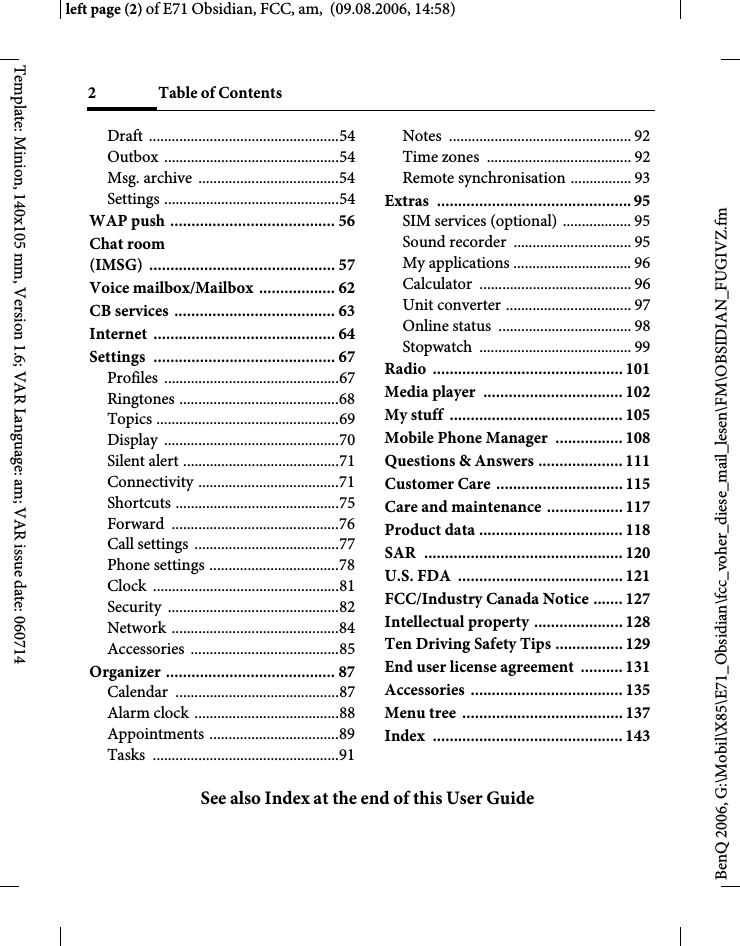 2 Table of ContentsSee also Index at the end of this User GuideBenQ 2006, G:\Mobil\X85\E71_Obsidian\fcc_voher_diese_mail_lesen\FM\OBSIDIAN_FUGIVZ.fmleft page (2) of E71 Obsidian, FCC, am,  (09.08.2006, 14:58)Template: Minion, 140x105 mm, Version 1.6; VAR Language: am; VAR issue date: 060714Draft ..................................................54Outbox ..............................................54Msg. archive  .....................................54Settings ..............................................54WAP push ....................................... 56Chat room (IMSG) ............................................ 57Voice mailbox/Mailbox  .................. 62CB services ...................................... 63Internet ........................................... 64Settings ........................................... 67Profiles ..............................................67Ringtones ..........................................68Topics ................................................69Display ..............................................70Silent alert .........................................71Connectivity .....................................71Shortcuts ...........................................75Forward ............................................76Call settings  ......................................77Phone settings ..................................78Clock .................................................81Security .............................................82Network ............................................84Accessories .......................................85Organizer ........................................ 87Calendar ...........................................87Alarm clock ......................................88Appointments ..................................89Tasks .................................................91Notes ................................................ 92Time zones  ...................................... 92Remote synchronisation ................ 93Extras .............................................. 95SIM services (optional) .................. 95Sound recorder  ............................... 95My applications ............................... 96Calculator ........................................ 96Unit converter ................................. 97Online status  ................................... 98Stopwatch ........................................ 99Radio ............................................. 101Media player  ................................. 102My stuff  ......................................... 105Mobile Phone Manager  ................ 108Questions &amp; Answers .................... 111Customer Care .............................. 115Care and maintenance .................. 117Product data .................................. 118SAR  ............................................... 120U.S. FDA  ....................................... 121FCC/Industry Canada Notice ....... 127Intellectual property ..................... 128Ten Driving Safety Tips ................ 129End user license agreement  .......... 131Accessories .................................... 135Menu tree  ...................................... 137Index ............................................. 143