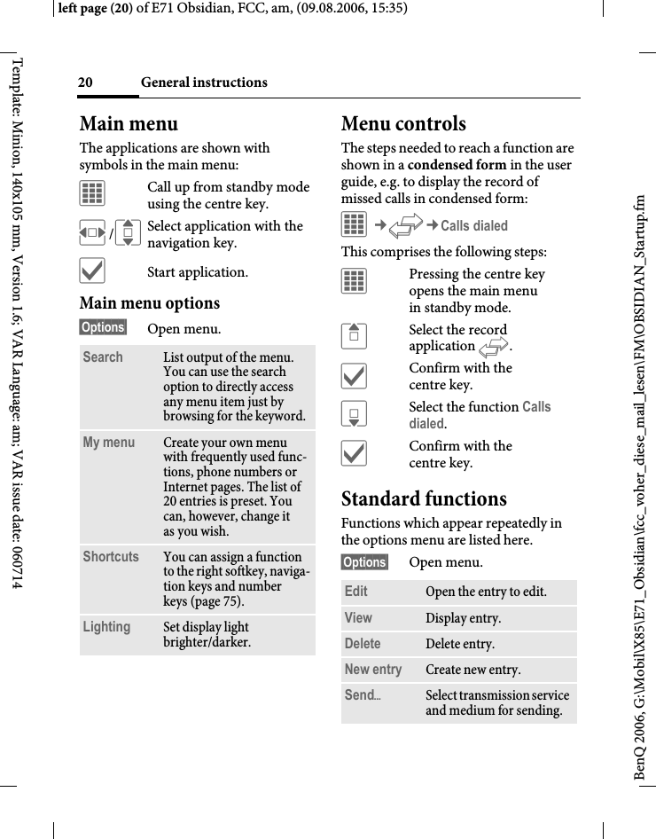 General instructions20BenQ 2006, G:\Mobil\X85\E71_Obsidian\fcc_voher_diese_mail_lesen\FM\OBSIDIAN_Startup.fmleft page (20) of E71 Obsidian, FCC, am, (09.08.2006, 15:35)Template: Minion, 140x105 mm, Version 1.6; VAR Language: am; VAR issue date: 060714Main menuThe applications are shown with symbols in the main menu:&iacute;Call up from standby mode using the centre key.F/ISelect application with the navigation key.&igrave;Start application.Main menu options&sect;Options&sect; Open menu.Menu controlsThe steps needed to reach a function are shown in a condensed form in the user guide, e.g. to display the record of missed calls in condensed form:&iacute;&cent;P&cent;Calls dialedThis comprises the following steps:&iacute;Pressing the centre key opens the main menu in standby mode.GSelect the record application P.&igrave;Confirm with the centre key.HSelect the function Calls dialed.&igrave;Confirm with the centre key.Standard functionsFunctions which appear repeatedly in the options menu are listed here.&sect;Options&sect; Open menu.Search List output of the menu. You can use the search option to directly access any menu item just by browsing for the keyword.My menu Create your own menu with frequently used func-tions, phone numbers or Internet pages. The list of 20 entries is preset. You can, however, change it as you wish.Shortcuts You can assign a function to the right softkey, naviga-tion keys and number keys (page 75).Lighting Set display light brighter/darker.Edit Open the entry to edit.View Display entry.Delete Delete entry.New entry Create new entry.Send&ouml;Select transmission service and medium for sending.