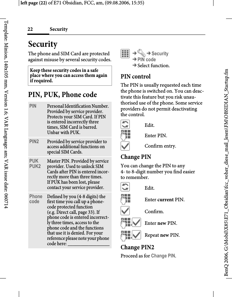 Security22BenQ 2006, G:\Mobil\X85\E71_Obsidian\fcc_voher_diese_mail_lesen\FM\OBSIDIAN_Startup.fmleft page (22) of E71 Obsidian, FCC, am, (09.08.2006, 15:35)Template: Minion, 140x105 mm, Version 1.6; VAR Language: am; VAR issue date: 060714SecurityThe phone and SIM Card are protected against misuse by several security codes.PIN, PUK, Phone code&iacute;&cent;T&cent;Security&cent;PIN code&cent;Select function. PIN controlThe PIN is usually requested each time the phone is switched on. You can deac-tivate this feature but you risk unau-thorised use of the phone. Some service providers do not permit deactivating the control.&ntilde;Edit.JEnter PIN.&igrave;Confirm entry.Change PINYou can change the PIN to any 4- to 8-digit number you find easier to remember.&ntilde;Edit.JEnter current PIN.&igrave;Confirm.J,&igrave;Enter new PIN.J,&igrave;Repeat new PIN.Change PIN2Proceed as for Change PIN.Keep these security codes in a safe place where you can access them again if required. PIN Personal Identification Number. Provided by service provider. Protects your SIM Card. If PIN is entered incorrectly three times, SIM Card is barred. Unbar with PUK.PIN2 Provided by service provider to access additional functions on special SIM Cards.PUKPUK2 Master PIN. Provided by service provider. Used to unlock SIM Cards after PIN is entered incor-rectly more than three times. If PUK has been lost, please contact your service provider.Phone code Defined by you (4-8 digits) the first time you call up a phone-code protected function (e.g. Direct call, page 33). If phone code is entered incorrect-ly three times, access to the phone code and the functions that use it is denied. For your reference please note your phone code here: ________________