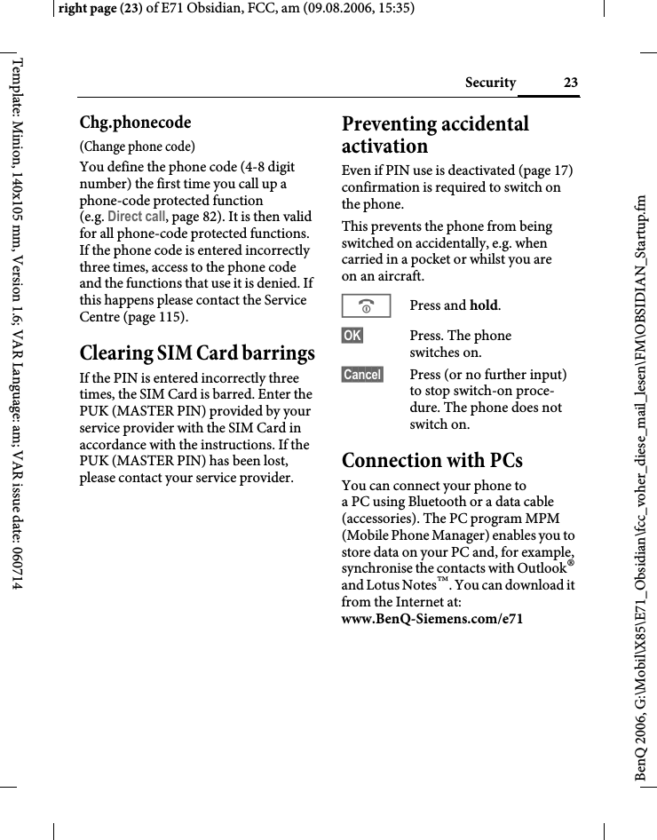 23Securityright page (23) of E71 Obsidian, FCC, am (09.08.2006, 15:35)BenQ 2006, G:\Mobil\X85\E71_Obsidian\fcc_voher_diese_mail_lesen\FM\OBSIDIAN_Startup.fmTemplate: Minion, 140x105 mm, Version 1.6; VAR Language: am; VAR issue date: 060714Chg.phonecode(Change phone code)You define the phone code (4-8 digit number) the first time you call up a phone-code protected function (e.g. Direct call, page 82). It is then valid for all phone-code protected functions. If the phone code is entered incorrectly three times, access to the phone code and the functions that use it is denied. If this happens please contact the Service Centre (page 115).Clearing SIM Card barringsIf the PIN is entered incorrectly three times, the SIM Card is barred. Enter the PUK (MASTER PIN) provided by your service provider with the SIM Card in accordance with the instructions. If the PUK (MASTER PIN) has been lost, please contact your service provider.Preventing accidental activationEven if PIN use is deactivated (page 17) confirmation is required to switch on the phone.This prevents the phone from being switched on accidentally, e.g. when carried in a pocket or whilst you are on an aircraft.BPress and hold. &sect;OK&sect; Press. The phone switches on.&sect;Cancel&sect; Press (or no further input) to stop switch-on proce-dure. The phone does not switch on.Connection with PCsYou can connect your phone to a PC using Bluetooth or a data cable (accessories). The PC program MPM (Mobile Phone Manager) enables you to store data on your PC and, for example, synchronise the contacts with Outlook&reg; and Lotus Notes&trade;. You can download it from the Internet at: www.BenQ-Siemens.com/e71