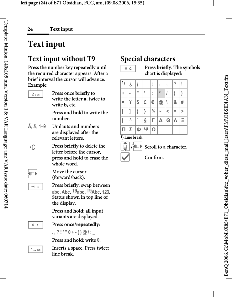 Text input24BenQ 2006, G:\Mobil\X85\E71_Obsidian\fcc_voher_diese_mail_lesen\FM\OBSIDIAN_Text.fmleft page (24) of E71 Obsidian, FCC, am, (09.08.2006, 15:35)Template: Minion, 140x105 mm, Version 1.6; VAR Language: am; VAR issue date: 060714Text inputText input without T9Press the number key repeatedly until the required character appears. After a brief interval the cursor will advance. Example:2Press once briefly to write the letter a, twice to write b, etc. Press and hold to write the number.&Auml;, &auml;, 1&ndash;9 Umlauts and numbers are displayed after the relevant letters.]Press briefly to delete the letter before the cursor, press and hold to erase the whole word.FMove the cursor (forward/back).#Press briefly: swap between abc, Abc, T9abc, T9Abc, 123. Status shown in top line of the display.Press and hold: all input variants are displayed.0Press once/repeatedly:. , ? ! &rsquo; " 0 + - ( ) @ / : _ Press and hold: write 0.1Inserts a space. Press twice: line break.Special characters*Press briefly. The symbols chart is displayed:1) Line breakI/FScroll to a character.&igrave;Confirm.1)&iquest;&iexcl;_;.,?!+- "&rsquo; : */()&curren;&yen;$&pound;&euro;@\ &amp;#[]{}%~<=>|^`&sect; &Gamma; &Delta; &Theta; &Lambda; &Xi; &Pi; &Sigma; &Phi; &Psi; Ω 