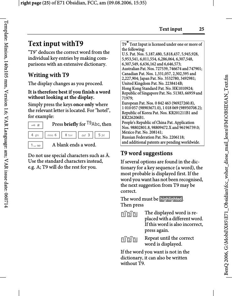 25Text inputright page (25) of E71 Obsidian, FCC, am (09.08.2006, 15:35)BenQ 2006, G:\Mobil\X85\E71_Obsidian\fcc_voher_diese_mail_lesen\FM\OBSIDIAN_Text.fmTemplate: Minion, 140x105 mm, Version 1.6; VAR Language: am; VAR issue date: 060714Text input withT9"T9" deduces the correct word from the individual key entries by making com-parisons with an extensive dictionary.Writing with T9The display changes as you proceed.It is therefore best if you finish a word without looking at the display.Simply press the keys once only where the relevant letter is located. For "hotel", for example:#Press briefly for T9Abc, then4 6 8 3 5 1A blank ends a word.Do not use special characters such as &Auml;. Use the standard characters instead, e.g. A; T9 will do the rest for you.T9 word suggestionsIf several options are found in the dic-tionary for a key sequence (a word), the most probable is displayed first. If the word you want has not been recognised, the next suggestion from T9 may be correct.The word must be &sect;highlighted&sect;. Then press^The displayed word is re-placed with a different word. If this word is also incorrect, press again.^Repeat until the correct word is displayed.If the word you want is not in the dictionary, it can also be written without T9.T9&reg; Text Input is licensed under one or more of the following: U.S. Pat. Nos. 5,187,480, 5,818,437, 5,945,928, 5,953,541, 6,011,554, 6,286,064, 6,307,548, 6,307,549, 6,636,162 and 6,646,573; Australian Pat. Nos. 727539, 746674 and 747901; Canadian Pat. Nos. 1,331,057, 2,302,595 and 2,227,904; Japan Pat. No. 3532780, 3492981; United Kingdom Pat. No. 2238414B; Hong Kong Standard Pat. No. HK1010924; Republic of Singapore Pat. No. 51383, 66959 and 71979; European Pat. Nos. 0 842 463 (96927260.8), 1 010 057 (98903671.0), 1 018 069 (98950708.2); Republic of Korea Pat. Nos. KR201211B1 and KR226206B1. People's Republic of China Pat. Application Nos. 98802801.8, 98809472.X and 96196739.0; Mexico Pat. No. 208141; Russian Federation Pat. No. 2206118; and additional patents are pending worldwide.