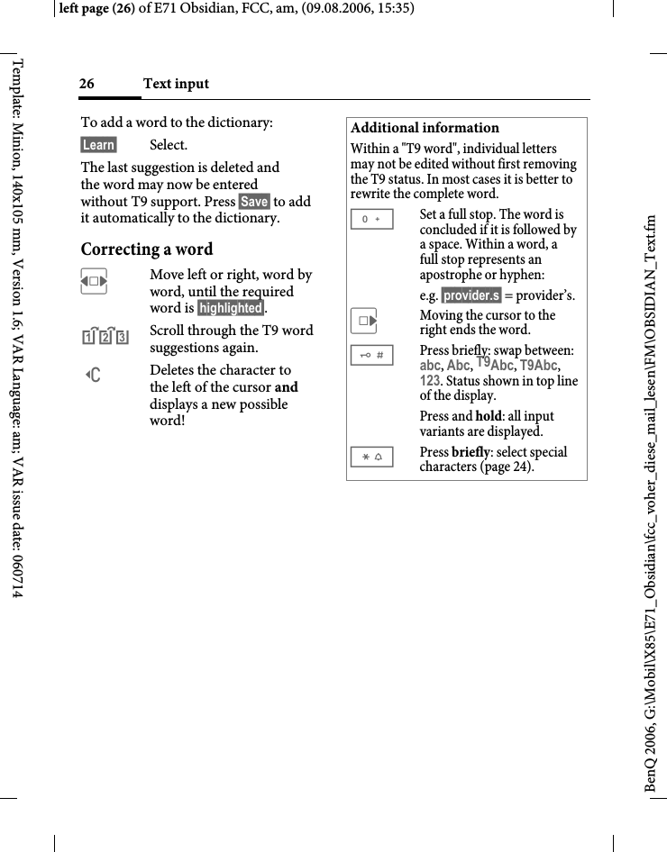 Text input26BenQ 2006, G:\Mobil\X85\E71_Obsidian\fcc_voher_diese_mail_lesen\FM\OBSIDIAN_Text.fmleft page (26) of E71 Obsidian, FCC, am, (09.08.2006, 15:35)Template: Minion, 140x105 mm, Version 1.6; VAR Language: am; VAR issue date: 060714To add a word to the dictionary:&sect;Learn&sect; Select.The last suggestion is deleted and the word may now be entered without T9 support. Press &sect;Save&sect; to add it automatically to the dictionary.Correcting a wordFMove left or right, word by word, until the required word is &sect;highlighted&sect;.^Scroll through the T9 word suggestions again.]Deletes the character to the left of the cursor and displays a new possible word!Additional informationWithin a "T9 word", individual letters may not be edited without first removing the T9 status. In most cases it is better to rewrite the complete word.0Set a full stop. The word is concluded if it is followed by a space. Within a word, a full stop represents an apostrophe or hyphen:e.g. &sect;provider.s&sect; = provider&rsquo;s.EMoving the cursor to the right ends the word.#Press briefly: swap between: abc, Abc, T9Abc, T9Abc, 123. Status shown in top line of the display.Press and hold: all input variants are displayed.*Press briefly: select special characters (page 24).