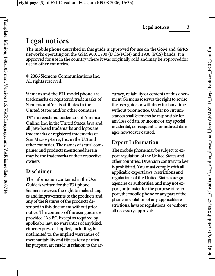 3Legal noticesright page (3) of E71 Obsidian, FCC, am (09.08.2006, 15:35)BenQ 2006, G:\Mobil\X85\E71_Obsidian\fcc_voher_diese_mail_lesen\FM\STD_LegalNotices_FCC_am.fmTemplate: Minion, 140x105 mm, Version 1.6; VAR Language: am; VAR issue date: 060714Legal noticesThe mobile phone described in this guide is approved for use on the GSM and GPRS networks operating on the GSM 900, 1800 (DCS/PCN) and 1900 (PCS) bands. It is approved for use in the country where it was originally sold and may be approved for use in other countries.&copy; 2006 Siemens Communications Inc.All rights reserved.Siemens and the E71 model phone are trademarks or registered trademarks of Siemens and/or its affiliates in the United States and/or other countries.T9&reg; is a registered trademark of America Online, Inc. in the United States. Java and all Java-based trademarks and logos are trademarks or registered trademarks of Sun Microsystems, Inc. in the U.S and other countries. The names of actual com-panies and products mentioned herein may be the trademarks of their respective owners. DisclaimerThe information contained in the User Guide is written for the E71 phone. Siemens reserves the right to make chang-es and improvements to the products and any of the features of the products de-scribed in this document without prior notice. The contents of the user guide are provided "AS IS". Except as required by applicable law, no warranties of any kind, either express or implied, including, but not limited to, the implied warranties of merchantability and fitness for a particu-lar purpose, are made in relation to the ac-curacy, reliability or contents of this docu-ment. Siemens reserves the right to revise the user guide or withdraw it at any time without prior notice. Under no circum-stances shall Siemens be responsible for any loss of data or income or any special, incidental, consequential or indirect dam-ages howsoever caused.Export InformationThe mobile phone may be subject to ex-port regulation of the United States and other countries. Diversion contrary to law is prohibited. You must comply with all applicable export laws, restrictions and regulations of the United States foreign agencies or authorities, and may not ex-port, or transfer for the purpose of re-ex-port, the mobile phone or any part of the phone in violation of any applicable re-strictions, laws or regulations, or without all necessary approvals.