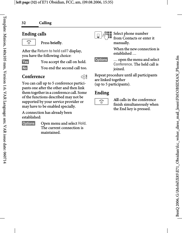Calling32BenQ 2006, G:\Mobil\X85\E71_Obsidian\fcc_voher_diese_mail_lesen\FM\OBSIDIAN_Phone.fmleft page (32) of E71 Obsidian, FCC, am, (09.08.2006, 15:35)Template: Minion, 140x105 mm, Version 1.6; VAR Language: am; VAR issue date: 060714Ending callsBPress briefly.After the Return to held call? display, you have the following choice:&sect;Yes&sect; You accept the call on hold.&sect;No&sect; You end the second call too.Conference bYou can call up to 5 conference partici-pants one after the other and then link them together in a conference call. Some of the functions described may not be supported by your service provider or may have to be enabled specially. A connection has already been established: &sect;Options&sect; Open menu and select Hold. The current connection is maintained.H/JSelect phone number from Contacts or enter it manually. When the new connection is established &hellip;&sect;Options&sect; &hellip; open the menu and select Conference. The held call is joined.Repeat procedure until all participants are linked together (up to 5 participants).EndingBAll calls in the conference finish simultaneously when the End key is pressed. 
