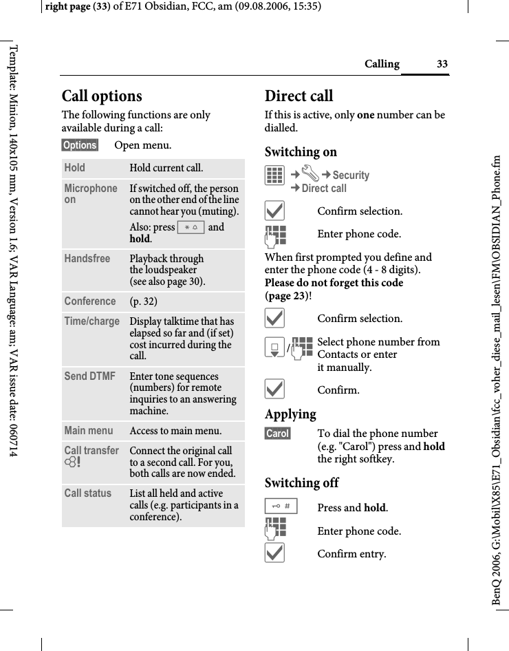 33Callingright page (33) of E71 Obsidian, FCC, am (09.08.2006, 15:35)BenQ 2006, G:\Mobil\X85\E71_Obsidian\fcc_voher_diese_mail_lesen\FM\OBSIDIAN_Phone.fmTemplate: Minion, 140x105 mm, Version 1.6; VAR Language: am; VAR issue date: 060714Call optionsThe following functions are only available during a call:&sect;Options&sect; Open menu.Direct callIf this is active, only one number can be dialled.Switching onC&cent;T&cent;Security&cent;Direct call&igrave;Confirm selection.JEnter phone code.When first prompted you define and enter the phone code (4 - 8 digits). Please do not forget this code (page 23)! &igrave;Confirm selection.H/JSelect phone number from Contacts or enter it manually. &igrave;Confirm.Applying&sect;Carol&sect; To dial the phone number (e.g. "Carol") press and hold the right softkey. Switching off#Press and hold.JEnter phone code.&igrave;Confirm entry.Hold Hold current call.Microphone on If switched off, the person on the other end of the line cannot hear you (muting). Also: press * and hold.Handsfree Playback through the loudspeaker (see also page 30). Conference (p. 32)Time/charge Display talktime that has elapsed so far and (if set) cost incurred during the call.Send DTMF Enter tone sequences (numbers) for remote inquiries to an answering machine.Main menu Access to main menu.Call transfer = Connect the original call to a second call. For you, both calls are now ended.Call status List all held and active calls (e.g. participants in a conference).