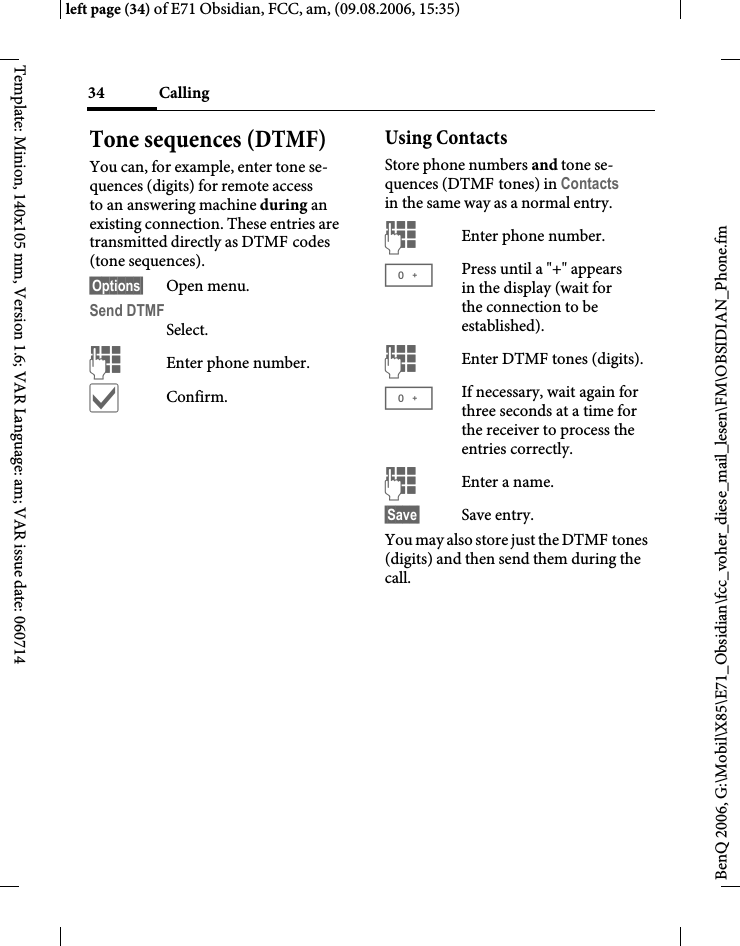Calling34BenQ 2006, G:\Mobil\X85\E71_Obsidian\fcc_voher_diese_mail_lesen\FM\OBSIDIAN_Phone.fmleft page (34) of E71 Obsidian, FCC, am, (09.08.2006, 15:35)Template: Minion, 140x105 mm, Version 1.6; VAR Language: am; VAR issue date: 060714Tone sequences (DTMF)You can, for example, enter tone se-quences (digits) for remote access to an answering machine during an existing connection. These entries are transmitted directly as DTMF codes (tone sequences).&sect;Options&sect; Open menu.Send DTMFSelect.JEnter phone number.&igrave;Confirm.Using ContactsStore phone numbers and tone se-quences (DTMF tones) in Contacts in the same way as a normal entry.JEnter phone number.0Press until a "+" appears in the display (wait for the connection to be established).JEnter DTMF tones (digits).0If necessary, wait again for three seconds at a time for the receiver to process the entries correctly.JEnter a name.&sect;Save&sect; Save entry.You may also store just the DTMF tones (digits) and then send them during the call.