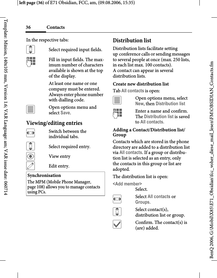 Contacts36BenQ 2006, G:\Mobil\X85\E71_Obsidian\fcc_voher_diese_mail_lesen\FM\OBSIDIAN_Contacts.fmleft page (36) of E71 Obsidian, FCC, am, (09.08.2006, 15:35)Template: Minion, 140x105 mm, Version 1.6; VAR Language: am; VAR issue date: 060714In the respective tabs:ISelect required input fields.JFill in input fields. The max-imum number of characters available is shown at the top of the display. At least one name or one company must be entered. Always enter phone number with dialling code. &uacute;Open options menu and select Save.Viewing/editing entriesFSwitch between the individual tabs.ISelect required entry.&ouml;View entry&uuml;Edit entry.Distribution listDistribution lists facilitate setting up conference calls or sending messages to several people at once (max. 250 lists, in each list max. 100 contacts). A contact can appear in several distribution lists. Create new distribution listTab All contacts is open:&uacute;Open options menu, select New, then Distribution listJEnter a name and confirm. The Distribution list is saved to All contacts.Adding a Contact/Distribution list/GroupContacts which are stored in the phone directory are added to a distribution list via All contacts. If a group or distribu-tion list is selected as an entry, only the contacts in this group or list are adopted.The distribution list is open:<Add member>Select.FSelect All contacts or Groups.ISelect contact(s), distribution list or group.&igrave;Confirm. The contact(s) is (are) added.SynchronisationThe MPM (Mobile Phone Manager, page 108) allows you to manage contacts using PCs.