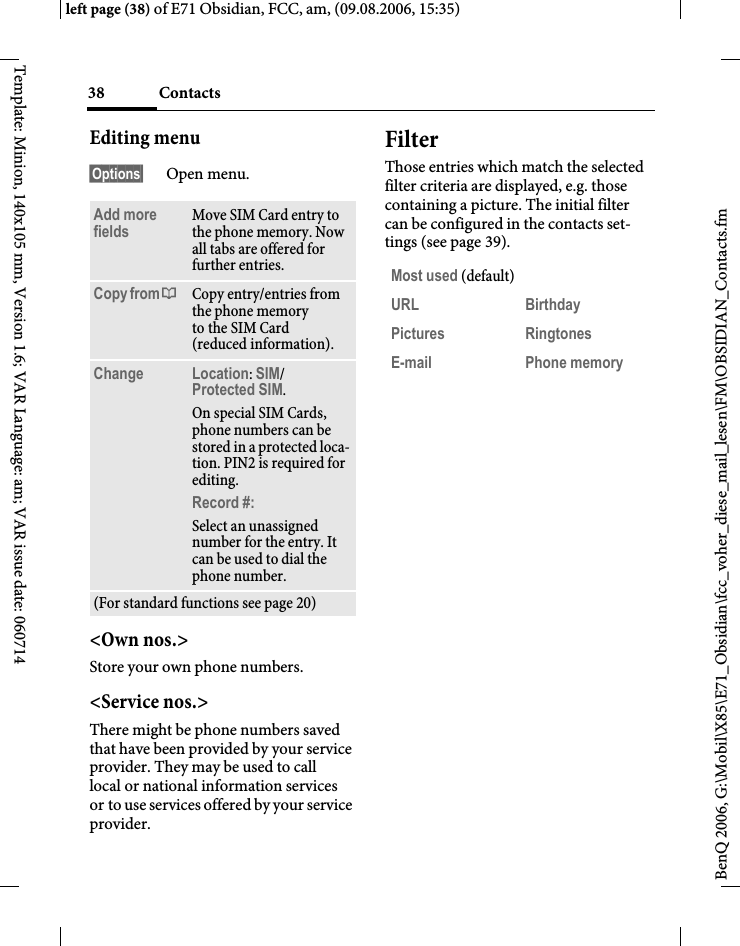 Contacts38BenQ 2006, G:\Mobil\X85\E71_Obsidian\fcc_voher_diese_mail_lesen\FM\OBSIDIAN_Contacts.fmleft page (38) of E71 Obsidian, FCC, am, (09.08.2006, 15:35)Template: Minion, 140x105 mm, Version 1.6; VAR Language: am; VAR issue date: 060714Editing menu&sect;Options&sect; Open menu.<Own nos.>Store your own phone numbers. <Service nos.>There might be phone numbers saved that have been provided by your service provider. They may be used to call local or national information services or to use services offered by your service provider.FilterThose entries which match the selected filter criteria are displayed, e.g. those containing a picture. The initial filter can be configured in the contacts set-tings (see page 39).Add more fields Move SIM Card entry to the phone memory. Now all tabs are offered for further entries. Copy from &dagger; Copy entry/entries from the phone memory to the SIM Card (reduced information).Change Location: SIM/Protected SIM. On special SIM Cards, phone numbers can be stored in a protected loca-tion. PIN2 is required for editing.Record #: Select an unassigned number for the entry. It can be used to dial the phone number. (For standard functions see page 20)Most used (default)URL BirthdayPictures RingtonesE-mail Phone memory