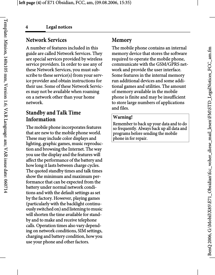 Legal notices4BenQ 2006, G:\Mobil\X85\E71_Obsidian\fcc_voher_diese_mail_lesen\FM\STD_LegalNotices_FCC_am.fmleft page (4) of E71 Obsidian, FCC, am, (09.08.2006, 15:35)Template: Minion, 140x105 mm, Version 1.6; VAR Language: am; VAR issue date: 060714Network ServicesA number of features included in this guide are called Network Services. They are special services provided by wireless service providers. In order to use any of these Network Services, you must sub-scribe to these service(s) from your serv-ice provider and obtain instructions for their use. Some of these Network Servic-es may not be available when roaming on a network other than your home network.Standby and Talk Time InformationThe mobile phone incorporates features that are new to the mobile phone world. These may include color displays and lighting, graphic games, music reproduc-tion and browsing the Internet. The way you use the display and the features will affect the performance of the battery and how long it lasts between charge cycles. The quoted standby times and talk times show the minimum and maximum per-formance that can be expected from the battery under normal network condi-tions and with the default settings as set by the factory. However, playing games (particularly with the backlight continu-ously switched on) and listening to music will shorten the time available for stand-by and to make and receive telephone calls. Operation times also vary depend-ing on network conditions, SIM settings, charging and battery condition, how you use your phone and other factors. MemoryThe mobile phone contains an internal memory device that stores the software required to operate the mobile phone, communicate with the GSM/GPRS net-work and provide the user interface. Some features in the internal memory run additional devices and some addi-tional games and utilities. The amount of memory available in the mobile phone is finite and may be insufficient to store large numbers of applications and files. Warning!Remember to back up your data and to do so frequently. Always back up all data and programs before sending the mobile phone in for repair.