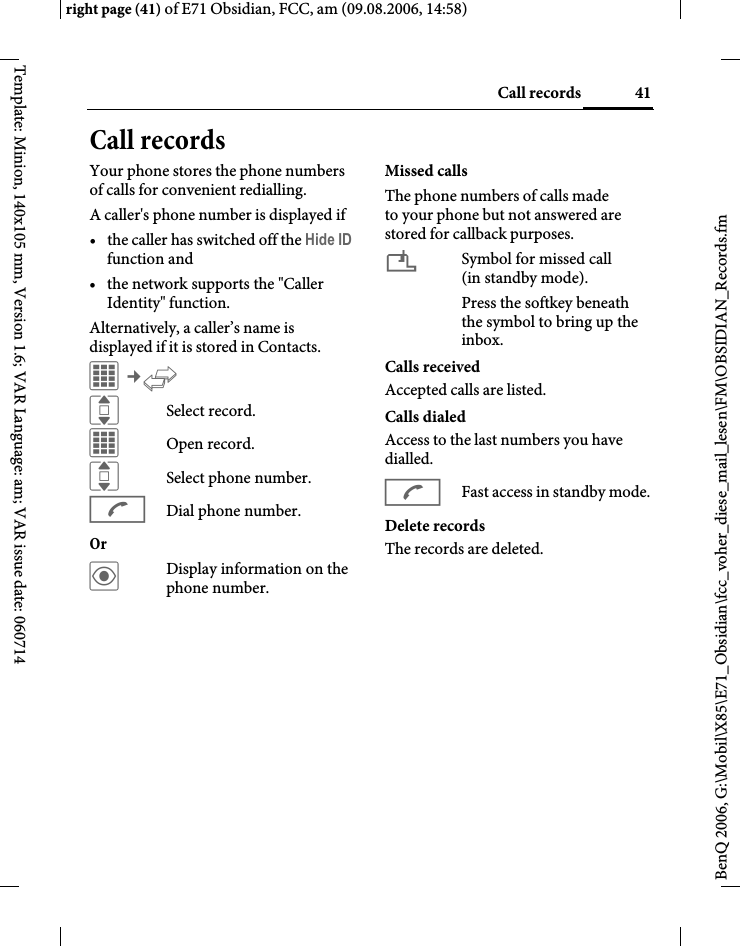 41Call recordsright page (41) of E71 Obsidian, FCC, am (09.08.2006, 14:58)BenQ 2006, G:\Mobil\X85\E71_Obsidian\fcc_voher_diese_mail_lesen\FM\OBSIDIAN_Records.fmTemplate: Minion, 140x105 mm, Version 1.6; VAR Language: am; VAR issue date: 060714Call recordsYour phone stores the phone numbers of calls for convenient redialling.A caller's phone number is displayed if &bull; the caller has switched off the Hide ID function and&bull; the network supports the "Caller Identity" function.Alternatively, a caller&rsquo;s name is displayed if it is stored in Contacts.C&cent;P ISelect record.COpen record.ISelect phone number.ADial phone number.Or &ouml;Display information on the phone number.Missed callsThe phone numbers of calls made to your phone but not answered are stored for callback purposes.&iquest;Symbol for missed call (in standby mode). Press the softkey beneath the symbol to bring up the inbox. Calls receivedAccepted calls are listed. Calls dialedAccess to the last numbers you have dialled.AFast access in standby mode.Delete recordsThe records are deleted. 