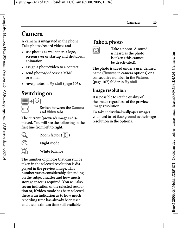 43Cameraright page (43) of E71 Obsidian, FCC, am (09.08.2006, 15:36)BenQ 2006, G:\Mobil\X85\E71_Obsidian\fcc_voher_diese_mail_lesen\FM\OBSIDIAN_Camera.fmTemplate: Minion, 140x105 mm, Version 1.6; VAR Language: am; VAR issue date: 060714CameraA camera is integrated in the phone. Take photos/record videos and &bull; use photos as wallpaper, a logo, screensaver or startup and shutdown animation&bull; assign a photo/video to a contact&bull; send photos/videos via MMS or e-mail&bull; save photos in My stuff (page 105).Switching onC&cent;R FSwitch between the Camera and Video tabs.The current (preview) image is dis-played. You will see the following in the first line from left to right:&Uacute;Zoom factor ( I)&Ugrave;Night mode&Ucirc;White balanceThe number of photos that can still be taken in the selected resolution is dis-played in the preview image. This number varies considerably depending on the subject matter and how much storage space is required. You will also see an indication of the selected resolu-tion or, if video mode has been selected, there is an indication as to how much recording time has already been used and the maximum time still available.Take a photo&ugrave;Take a photo. A sound is heard as the photo is taken (this cannot be deactivated).The photo is saved under a user defined name (Rename in camera options) or a consecutive number in the Pictures (page 107) folder in My stuff. Image resolutionIt is possible to set the quality of the image regardless of the preview image resolution.To take individual wallpaper images you need to set Background as the image resolution in the options.