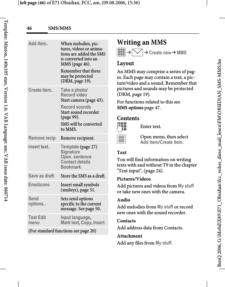 SMS/MMS46BenQ 2006, G:\Mobil\X85\E71_Obsidian\fcc_voher_diese_mail_lesen\FM\OBSIDIAN_SMS-MMS.fmleft page (46) of E71 Obsidian, FCC, am, (09.08.2006, 15:36)Template: Minion, 140x105 mm, Version 1.6; VAR Language: am; VAR issue date: 060714Writing an MMSC&cent;M&cent;Create new&cent;MMSLayoutAn MMS may comprise a series of pag-es. Each page may contain a text, a pic-ture/video and a sound. Remember that pictures and sounds may be protected (DRM, page 19).For functions related to this see MMS options page 47.ContentsJEnter text. &uacute;Open menu, then selectAdd item/Create item.TextYou will find information on writing texts with and without T9 in the chapter "Text input", (page 24). Pictures/VideosAdd pictures and videos from My stuff or take new ones with the camera.AudioAdd melodies from My stuff or record new ones with the sound recorder.Contacts Add address data from Contacts.AttachmentAdd any files from My stuff.Add item&ouml;When melodies, pic-tures, videos or anima-tions are added the SMS is converted into an MMS (page 46).Remember that these may be protected (DRM, page 19).Create item&ouml;Take a photo/Record video Start camera (page 43).Record soundsStart sound recorder (page 99).SMS will be converted to MMS.Remove recip. Remove recipient.Insert text&ouml;Template (page 27)SignatureOpen. sentenceContact detailsBookmark Save as draft Store the SMS as a draft.Emoticons Insert small symbols (smileys), page 51.Send options&ouml;Sets send options specific to the current message. See page 50.Text Edit menu Input language, Mark text, Copy, Insert(For standard functions see page 20)