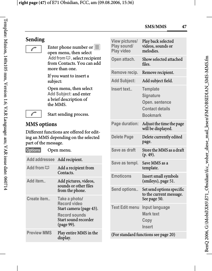 47SMS/MMSright page (47) of E71 Obsidian, FCC, am (09.08.2006, 15:36)BenQ 2006, G:\Mobil\X85\E71_Obsidian\fcc_voher_diese_mail_lesen\FM\OBSIDIAN_SMS-MMS.fmTemplate: Minion, 140x105 mm, Version 1.6; VAR Language: am; VAR issue date: 060714SendingAEnter phone number or &uacute; open menu, then select Add from &dagger;, select recipient from Contacts. You can add more than one.If you want to insert a subject:Open menu, then select Add Subject: and enter abrief description of the MMS.AStart sending process.MMS optionsDifferent functions are offered for edit-ing an MMS depending on the selected part of the message.&sect;Options&sect; Open menu.Add addressee Add recipient.Add from &dagger;Add a recipient from Contacts.Add item&ouml;Add pictures, videos, sounds or other files from the phone.Create item&ouml;Take a photo/Record video Start camera (page 43).Record soundsStart sound recorder (page 99).Preview MMS Play entire MMS in the display.View pictures/Play sound/ Play video Play back selected videos, sounds or melodies.Open attach. Show selected attached files.Remove recip. Remove recipient.Add Subject: Add subject field.Insert text&ouml;Template Signature Open. sentence Contact details Bookmark Page duration: Adjust the time the page will be displayed.Delete Page Delete currently edited page.Save as draft Store the MMS as a draft (p. 49).Save as templ. Save MMS as a template.Emoticons Insert small symbols (smileys), page 51.Send options&ouml;Set send options specific to the current message. See page 50.Text Edit menu Input language Mark textCopy Insert (For standard functions see page 20)