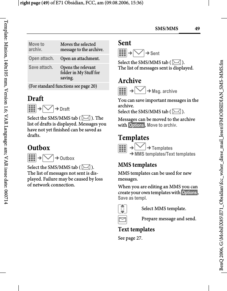 49SMS/MMSright page (49) of E71 Obsidian, FCC, am (09.08.2006, 15:36)BenQ 2006, G:\Mobil\X85\E71_Obsidian\fcc_voher_diese_mail_lesen\FM\OBSIDIAN_SMS-MMS.fmTemplate: Minion, 140x105 mm, Version 1.6; VAR Language: am; VAR issue date: 060714DraftC&cent;M&cent;DraftSelect the SMS/MMS tab ( m ). The list of drafts is displayed. Messages you have not yet finished can be saved as drafts.OutboxC&cent;M&cent;OutboxSelect the SMS/MMS tab ( m ). The list of messages not sent is dis-played. Failure may be caused by loss of network connection.SentC&cent;M&cent;SentSelect the SMS/MMS tab ( m ). The list of messages sent is displayed.ArchiveC&cent;M&cent;Msg. archiveYou can save important messages in the archive. Select the SMS/MMS tab ( m ).Messages can be moved to the archive with &sect;Options&sect;, Move to archiv.TemplatesC&cent;M&cent;Templates&cent;MMS templates/Text templatesMMS templatesMMS templates can be used for new messages. When you are editing an MMS you can create your own templates with &sect;Options&sect;, Save as templ.ISelect MMS template.&yacute;Prepare message and send.Text templatesSee page 27.Move to archiv. Moves the selected message to the archive.Open attach. Open an attachment.Save attach. Opens the relevant folder in My Stuff for saving. (For standard functions see page 20)