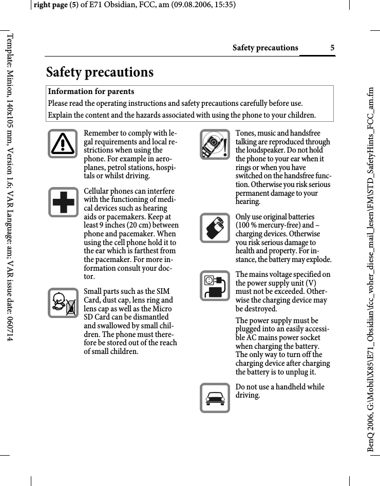 5Safety precautionsright page (5) of E71 Obsidian, FCC, am (09.08.2006, 15:35)BenQ 2006, G:\Mobil\X85\E71_Obsidian\fcc_voher_diese_mail_lesen\FM\STD_SafetyHints_FCC_am.fmTemplate: Minion, 140x105 mm, Version 1.6; VAR Language: am; VAR issue date: 060714Safety precautionsInformation for parentsPlease read the operating instructions and safety precautions carefully before use.Explain the content and the hazards associated with using the phone to your children.Remember to comply with le-gal requirements and local re-strictions when using the phone. For example in aero-planes, petrol stations, hospi-tals or whilst driving.Cellular phones can interfere with the functioning of medi-cal devices such as hearing aids or pacemakers. Keep at least 9inches (20cm) between phone and pacemaker. When using the cell phone hold it to the ear which is farthest from the pacemaker. For more in-formation consult your doc-tor.Small parts such as the SIM Card, dust cap, lens ring and lens cap as well as the Micro SD Card can be dismantled and swallowed by small chil-dren. The phone must there-fore be stored out of the reach of small children.Tones, music and handsfree talking are reproduced through the loudspeaker. Do not hold the phone to your ear when it rings or when you have switched on the handsfree func-tion. Otherwise you risk serious permanent damage to your hearing.Only use original batteries (100 % mercury-free) and &ndash; charging devices. Otherwise you risk serious damage to health and property. For in-stance, the battery may explode.The mains voltage specified on the power supply unit (V) must not be exceeded. Other-wise the charging device may be destroyed.The power supply must be plugged into an easily accessi-ble AC mains power socket when charging the battery. The only way to turn off the charging device after charging the battery is to unplug it. Do not use a handheld while driving.
