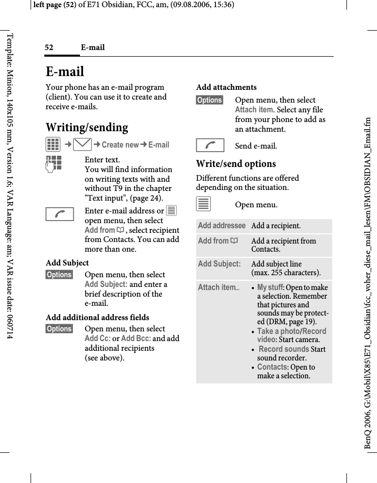 E-mail52BenQ 2006, G:\Mobil\X85\E71_Obsidian\fcc_voher_diese_mail_lesen\FM\OBSIDIAN_Email.fmleft page (52) of E71 Obsidian, FCC, am, (09.08.2006, 15:36)Template: Minion, 140x105 mm, Version 1.6; VAR Language: am; VAR issue date: 060714E-mailYour phone has an e-mail program (client). You can use it to create and receive e-mails.Writing/sendingC&cent;M&cent;Create new&cent;E-mailJEnter text. You will find information on writing texts with and without T9 in the chapter "Text input", (page 24). AEnter e-mail address or &uacute; open menu, then select Add from &dagger;, select recipient from Contacts. You can add more than one.Add Subject &sect;Options&sect; Open menu, then select Add Subject: and enter a brief description of the e-mail.Add additional address fields&sect;Options&sect; Open menu, then select Add Cc: or Add Bcc: and add additional recipients (see above).Add attachments&sect;Options&sect; Open menu, then select Attach item. Select any file from your phone to add as an attachment.ASend e-mail.Write/send optionsDifferent functions are offered depending on the situation.&uacute;Open menu.Add addressee Add a recipient.Add from &dagger;Add a recipient from Contacts.Add Subject: Add subject line (max. 255 characters).Attach item&ouml;&bull;My stuff: Open to make a selection. Remember that pictures and sounds may be protect-ed (DRM, page 19).&bull;Take a photo/Record video: Start camera. &bull; Record sounds Start sound recorder.&bull;Contacts: Open to make a selection.