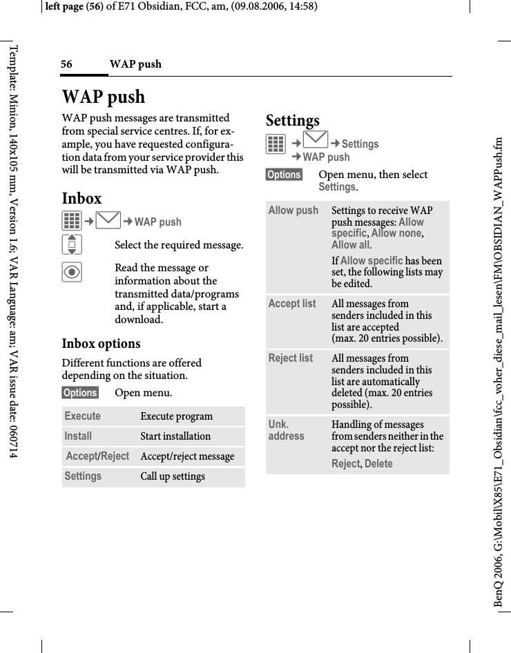 WAP push56BenQ 2006, G:\Mobil\X85\E71_Obsidian\fcc_voher_diese_mail_lesen\FM\OBSIDIAN_WAPPush.fmleft page (56) of E71 Obsidian, FCC, am, (09.08.2006, 14:58)Template: Minion, 140x105 mm, Version 1.6; VAR Language: am; VAR issue date: 060714WAP pushWAP push messages are transmitted from special service centres. If, for ex-ample, you have requested configura-tion data from your service provider this will be transmitted via WAP push.InboxC&cent;M&cent;WAP pushISelect the required message.&ouml;Read the message or information about the transmitted data/programs and, if applicable, start a download.Inbox optionsDifferent functions are offered depending on the situation.&sect;Options&sect; Open menu.SettingsC&cent;M&cent;Settings&cent;WAP push&sect;Options&sect; Open menu, then select Settings.Execute Execute programInstall Start installationAccept/Reject Accept/reject messageSettings Call up settingsAllow push Settings to receive WAP push messages: Allow specific, Allow none, Allow all.If Allow specific has been set, the following lists may be edited.Accept list All messages from senders included in this list are accepted (max. 20 entries possible).Reject list All messages from senders included in this list are automatically deleted (max. 20 entries possible).Unk. address Handling of messages from senders neither in the accept nor the reject list: Reject, Delete 