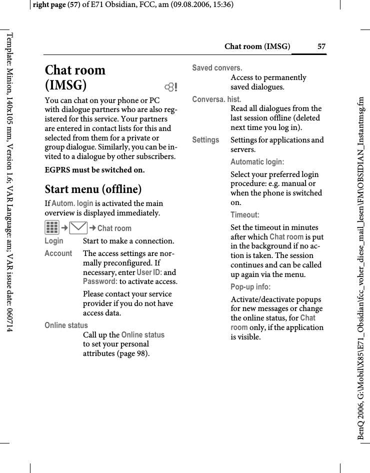 57Chat room (IMSG)right page (57) of E71 Obsidian, FCC, am (09.08.2006, 15:36)BenQ 2006, G:\Mobil\X85\E71_Obsidian\fcc_voher_diese_mail_lesen\FM\OBSIDIAN_Instantmsg.fmTemplate: Minion, 140x105 mm, Version 1.6; VAR Language: am; VAR issue date: 060714Chat room (IMSG) bYou can chat on your phone or PC with dialogue partners who are also reg-istered for this service. Your partners are entered in contact lists for this and selected from them for a private or group dialogue. Similarly, you can be in-vited to a dialogue by other subscribers.EGPRS must be switched on.Start menu (offline)If Autom. login is activated the main overview is displayed immediately.C&cent;M&cent;Chat roomLogin Start to make a connection.Account The access settings are nor-mally preconfigured. If necessary, enter User ID: and Password: to activate access.Please contact your service provider if you do not have access data.Online statusCall up the Online status to set your personal attributes (page 98).Saved convers.Access to permanently saved dialogues.Conversa. hist.Read all dialogues from the last session offline (deleted next time you log in).Settings Settings for applications and servers.Automatic login:Select your preferred login procedure: e.g. manual or when the phone is switched on.Timeout: Set the timeout in minutes after which Chat room is put in the background if no ac-tion is taken. The session continues and can be called up again via the menu. Pop-up info: Activate/deactivate popups for new messages or change the online status, for Chat room only, if the application is visible.