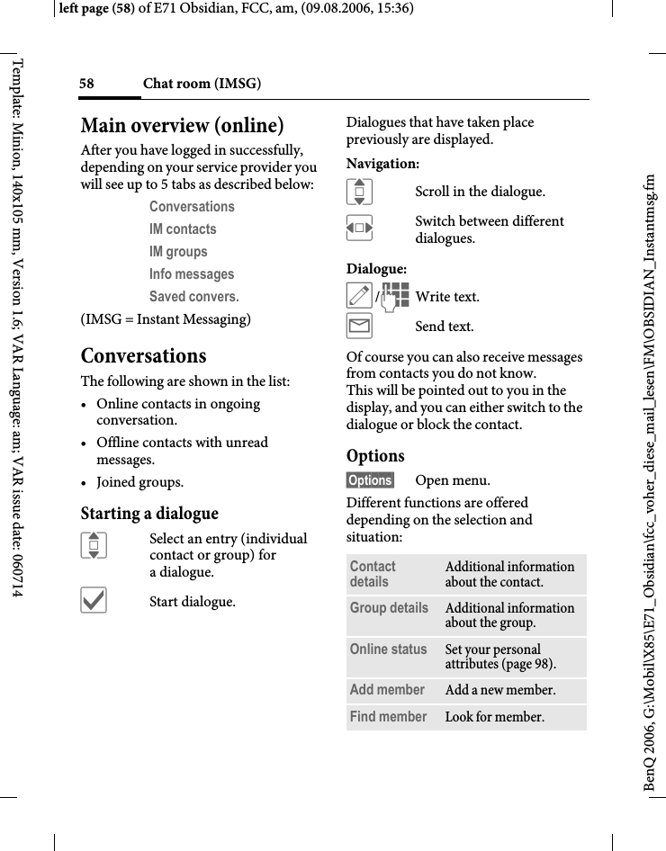Chat room (IMSG)58BenQ 2006, G:\Mobil\X85\E71_Obsidian\fcc_voher_diese_mail_lesen\FM\OBSIDIAN_Instantmsg.fmleft page (58) of E71 Obsidian, FCC, am, (09.08.2006, 15:36)Template: Minion, 140x105 mm, Version 1.6; VAR Language: am; VAR issue date: 060714Main overview (online)After you have logged in successfully, depending on your service provider you will see up to 5 tabs as described below:Conversations IM contacts IM groups Info messages Saved convers. (IMSG = Instant Messaging)ConversationsThe following are shown in the list:&bull; Online contacts in ongoing conversation.&bull; Offline contacts with unread messages.&bull; Joined groups.Starting a dialogueISelect an entry (individual contact or group) for adialogue.&igrave;Start dialogue.Dialogues that have taken place previously are displayed.Navigation:IScroll in the dialogue.FSwitch between different dialogues.Dialogue:&uuml;/JWrite text.&yacute;Send text. Of course you can also receive messages from contacts you do not know. This will be pointed out to you in the display, and you can either switch to the dialogue or block the contact.Options&sect;Options&sect; Open menu.Different functions are offered depending on the selection and situation:Contact details Additional information about the contact.Group details Additional information about the group.Online status Set your personal attributes (page 98).Add member Add a new member. Find member Look for member.
