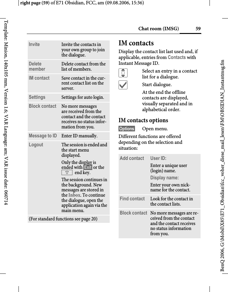 59Chat room (IMSG)right page (59) of E71 Obsidian, FCC, am (09.08.2006, 15:36)BenQ 2006, G:\Mobil\X85\E71_Obsidian\fcc_voher_diese_mail_lesen\FM\OBSIDIAN_Instantmsg.fmTemplate: Minion, 140x105 mm, Version 1.6; VAR Language: am; VAR issue date: 060714IM contactsDisplay the contact list last used and, if applicable, entries from Contacts with Instant Message ID.ISelect an entry in a contact list for a dialogue.&igrave;Start dialogue.At the end the offline contacts are displayed, visually separated and in alphabetical order.IM contacts options&sect;Options&sect; Open menu.Different functions are offered depending on the selection and situation:Invite Invite the contacts in your own group to join the dialogue.Delete member Delete contact from the list of members.IM contact Save contact in the cur-rent contact list on the server.Settings Settings for auto login.Block contact No more messages are received from the contact and the contact receives no status infor-mation from you. Message to ID Enter ID manually.Logout The session is ended and the start menu displayed.Only the display is ended with &sect;Exit&sect; or the B end key.The session continues in the background. New messages are stored in the Inbox. To continue the dialogue, open the application again via the main menu.(For standard functions see page 20)Add contact User ID: Enter a unique user (login) name.Display name: Enter your own nick-name for the contact.Find contact Look for the contact in the contact lists.Block contact No more messages are re-ceived from the contact and the contact receives no status information from you. 